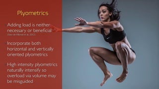 • Adding load is neither
necessary or beneficial
(Sáez deVillareal et al., 2012)
• Incorporate both
horizontal and vertically
oriented plyometrics
• High intensity plyometrics
naturally intensify so
overload via volume may
be misguided
Plyometrics
 
