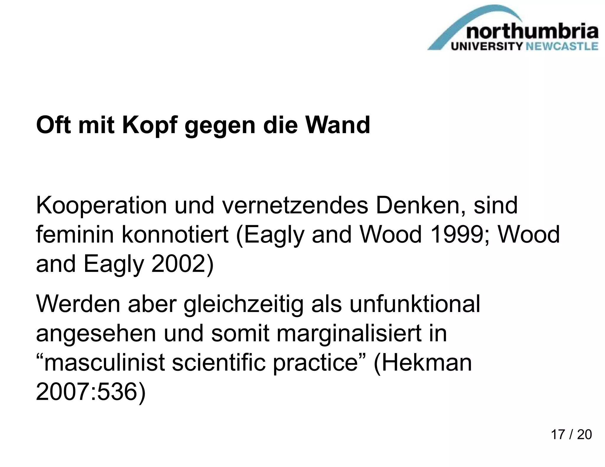 Oft mit Kopf gegen die Wand
Kooperation und vernetzendes Denken, sind
feminin konnotiert (Eagly and Wood 1999; Wood
and Eagly 2002)
Werden aber gleichzeitig als unfunktional
angesehen und somit marginalisiert in
“masculinist scientific practice” (Hekman
2007:536)
17 / 20
 