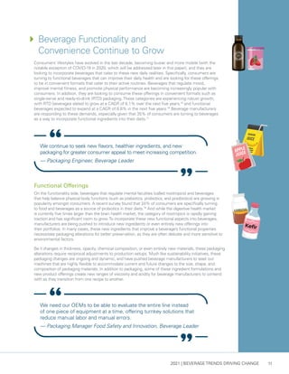 2021 | BEVERAGE TRENDS DRIVING CHANGE 11
Consumers’ lifestyles have evolved in the last decade, becoming busier and more mobile (with the
notable exception of COVID-19 in 2020, which will be addressed later in this paper), and they are
looking to incorporate beverages that cater to these new daily realities. Specifically, consumers are
turning to functional beverages that can improve their daily health and are looking for these offerings
to be in convenient formats that cater to their active routines. Beverages that regulate mood,
improve mental fitness, and promote physical performance are becoming increasingly popular with
consumers. In addition, they are looking to consume these offerings in convenient formats such as
single-serve and ready-to-drink (RTD) packaging.These categories are experiencing robust growth,
with RTD beverages slated to grow at a CAGR of 6.1% over the next five years,15
and functional
beverages expected to expand at a CAGR of 8.6% in the next five years.16
Beverage manufacturers
are responding to these demands, especially given that 35% of consumers are turning to beverages
as a way to incorporate functional ingredients into their diets.17
Functional Offerings
On the functionality side, beverages that regulate mental faculties (called nootropics) and beverages
that help balance physical body functions (such as prebiotics, probiotics, and postbiotics) are growing in
popularity amongst consumers. A recent survey found that 24% of consumers are specifically turning
to food and beverages as a source of probiotics in their diets.18
And while the digestive health market
is currently five times larger than the brain health market, the category of nootropics is rapidly gaining
traction and has significant room to grow.To incorporate these new functional aspects into beverages,
manufacturers are being pushed to introduce new ingredients or even entirely new offerings into
their portfolios. In many cases, these new ingredients that improve a beverage’s functional properties
necessitate packaging alterations for better preservation, as they are often delicate and more sensitive to
environmental factors.
Be it changes in thickness, opacity, chemical composition, or even entirely new materials, these packaging
alterations require reciprocal adjustments to production setups. Much like sustainability initiatives, these
packaging changes are ongoing and dynamic, and have pushed beverage manufacturers to seek out
machines that are highly flexible to accommodate current and future changes to the size, shape, and
composition of packaging materials. In addition to packaging, some of these ingredient formulations and
new product offerings create new ranges of viscosity and acidity for beverage manufacturers to contend
with as they transition from one recipe to another.
We need our OEMs to be able to evaluate the entire line instead
of one piece of equipment at a time, offering turnkey solutions that
reduce manual labor and manual errors.
— Packaging Manager Food Safety and Innovation, Beverage Leader
We continue to seek new flavors, healthier ingredients, and new
packaging for greater consumer appeal to meet increasing competition.
— Packaging Engineer, Beverage Leader
4	
Beverage Functionality and
Convenience Continue to Grow
BANANA
JUICE
JUICE
APPLE
 