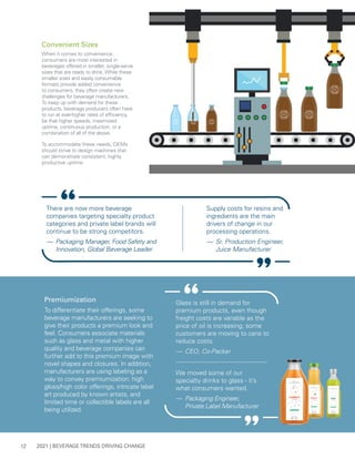 2021 | BEVERAGE TRENDS DRIVING CHANGE
12
Convenient Sizes
When it comes to convenience,
consumers are most interested in
beverages offered in smaller, single-serve
sizes that are ready to drink. While these
smaller sizes and easily consumable
formats provide added convenience
to consumers, they often create new
challenges for beverage manufacturers.
To keep up with demand for these
products, beverage producers often have
to run at ever-higher rates of efficiency,
be that higher speeds, maximized
uptime, continuous production, or a
combination of all of the above.
To accommodate these needs, OEMs
should strive to design machines that
can demonstrate consistent, highly
productive uptime.
Premiumization
To differentiate their offerings, some
beverage manufacturers are seeking to
give their products a premium look and
feel. Consumers associate materials
such as glass and metal with higher
quality and beverage companies can
further add to this premium image with
novel shapes and closures. In addition,
manufacturers are using labeling as a
way to convey premiumization: high
gloss/high color offerings, intricate label
art produced by known artists, and
limited time or collectible labels are all
being utilized.
We moved some of our
specialty drinks to glass - it’s
what consumers wanted.
— 	Packaging Engineer,
Private Label Manufacturer
Glass is still in demand for
premium products, even though
freight costs are variable as the
price of oil is increasing; some
customers are moving to cans to
reduce costs.
— 	CEO, Co-Packer
There are now more beverage
companies targeting specialty product
categories and private label brands will
continue to be strong competitors.
— 	Packaging Manager, Food Safety and
Innovation, Global Beverage Leader
Supply costs for resins and
ingredients are the main
drivers of change in our
processing operations.
— 	Sr. Production Engineer,
Juice Manufacturer
 