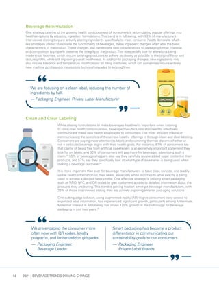 2021 | BEVERAGE TRENDS DRIVING CHANGE
14
While altering formulations to make beverages healthier is important when catering
to consumer health consciousness, beverage manufacturers also need to effectively
communicate these new health advantages to consumers. The most efficient means of
communicating the specifics of these new healthy offerings is through clean and clear labeling.
Consumers are paying more attention to labels and examining them to discern whether or
not a particular beverage aligns with their health goals. For instance, 61% of consumers say
that claims of being free from artificial sweeteners is an extremely important statement they
look for on labels, and 30% of consumers will pay more for beverages advertising such a
claim.23
55% of beverage shoppers also say they carefully review added sugar content in their
products, and 57% say they specifically look at what type of sweetener is being used when
making a beverage purchase.24
It is more important than ever for beverage manufacturers to have clear, concise, and readily
visible health information on their labels, especially when it comes to what exactly is being
used to achieve a desired flavor profile. One effective strategy is utilizing smart packaging,
such as RFID, NFC, and QR codes to give customers access to detailed information about the
products they are buying. This trend is gaining traction amongst beverage manufacturers, with
33% of those interviewed stating they are actively exploring smarter packaging solutions.
One cutting edge solution, using augmented reality (AR) to give consumers easy access to
expanded label information, has experienced significant growth, particularly among Millennials.
Millennial interest in AR labeling has driven 120% growth in the technology for beverage
packaging in just two years.25
We are focusing on a clean label, reducing the number of
ingredients by half.
— Packaging Engineer, Private Label Manufacturer
Clean and Clear Labeling
Beverage Reformulation
One strategy catering to the growing health consciousness of consumers is reformulating popular offerings into
healthier options by adjusting ingredient formulations.This trend is in full swing, with 83% of manufacturers
interviewed stating they are actively altering ingredients specifically to meet consumer health demands. Much
like strategies utilized to increase the functionality of beverages, these ingredient changes often alter the basic
characteristics of the product.These changes also necessitate new considerations to packaging format, material,
and composition to properly preserve the integrity of the product.This is especially true for alterations being
made to old favorites, which require beverage producers to adhere as closely as possible to the original flavor and
texture profile, while still improving overall healthiness. In addition to packaging changes, new ingredients may
also require tolerance and temperature modifications on filling machines, which can sometimes require entirely
new machine purchases or necessitate technical upgrades to existing lines.
We are engaging the consumer more
often now with QR codes, loyalty
programs, and limited-edition gift packs.
— 	Packaging Engineer,
Beverage Leader
Smart packaging has become a product
differentiator in communicating our
sustainability goals to our consumers.
— 	Packaging Engineer,
Private Label Brands
 