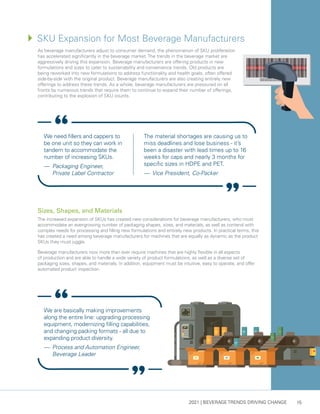 2021 | BEVERAGE TRENDS DRIVING CHANGE 15
We need fillers and cappers to
be one unit so they can work in
tandem to accommodate the
number of increasing SKUs.
— 	Packaging Engineer,
Private Label Contractor
The material shortages are causing us to
miss deadlines and lose business - it’s
been a disaster with lead times up to 16
weeks for caps and nearly 3 months for
specific sizes in HDPE and PET.
— 	Vice President, Co-Packer
We are basically making improvements
along the entire line: upgrading processing
equipment, modernizing filling capabilities,
and changing packing formats - all due to
expanding product diversity.
— 	Process and Automation Engineer,
Beverage Leader
As beverage manufacturers adjust to consumer demand, the phenomenon of SKU proliferation
has accelerated significantly in the beverage market. The trends in the beverage market are
aggressively driving this expansion. Beverage manufacturers are offering products in new
formulations and sizes to cater to sustainability and convenience trends. Old products are
being reworked into new formulations to address functionality and health goals, often offered
side-by-side with the original product. Beverage manufacturers are also creating entirely new
offerings to address these trends. As a whole, beverage manufacturers are pressured on all
fronts by numerous trends that require them to continue to expand their number of offerings,
contributing to the explosion of SKU counts.
Sizes, Shapes, and Materials
The increased expansion of SKUs has created new considerations for beverage manufacturers, who must
accommodate an ever-growing number of packaging shapes, sizes, and materials, as well as contend with
complex needs for processing and filling new formulations and entirely new products. In practical terms, this
has created a need among beverage manufacturers for machines that are equally as dynamic as the product
SKUs they must juggle.
Beverage manufacturers now more than ever require machines that are highly flexible in all aspects
of production and are able to handle a wide variety of product formulations, as well as a diverse set of
packaging sizes, shapes, and materials. In addition, equipment must be intuitive, easy to operate, and offer
automated product inspection.
4	
SKU Expansion for Most Beverage Manufacturers
 