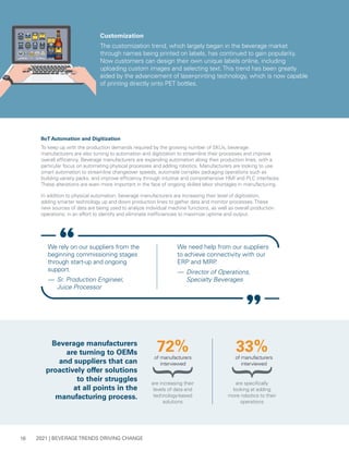 2021 | BEVERAGE TRENDS DRIVING CHANGE
16
are increasing their
levels of data and
technology-based
solutions
of manufacturers
interviewed
72%
Beverage manufacturers
are turning to OEMs
and suppliers that can
proactively offer solutions
to their struggles
at all points in the
manufacturing process.
Customization
The customization trend, which largely began in the beverage market
through names being printed on labels, has continued to gain popularity.
Now customers can design their own unique labels online, including
uploading custom images and selecting text.This trend has been greatly
aided by the advancement of laser-printing technology, which is now capable
of printing directly onto PET bottles.
IIoT Automation and Digitization
To keep up with the production demands required by the growing number of SKUs, beverage
manufacturers are also turning to automation and digitization to streamline their processes and improve
overall efficiency. Beverage manufacturers are expanding automation along their production lines, with a
particular focus on automating physical processes and adding robotics. Manufacturers are looking to use
smart automation to streamline changeover speeds, automate complex packaging operations such as
building variety packs, and improve efficiency through intuitive and comprehensive HMI and PLC interfaces.
These alterations are even more important in the face of ongoing skilled labor shortages in manufacturing.
In addition to physical automation, beverage manufacturers are increasing their level of digitization,
adding smarter technology up and down production lines to gather data and monitor processes.These
new sources of data are being used to analyze individual machine functions, as well as overall production
operations, in an effort to identify and eliminate inefficiencies to maximize uptime and output.
We rely on our suppliers from the
beginning commissioning stages
through start-up and ongoing
support.
— 	Sr. Production Engineer,
Juice Processor
We need help from our suppliers
to achieve connectivity with our
ERP and MRP
.
— 	Director of Operations,
Specialty Beverages
are specifically
looking at adding
more robotics to their
operations
33%
of manufacturers
interviewed
 