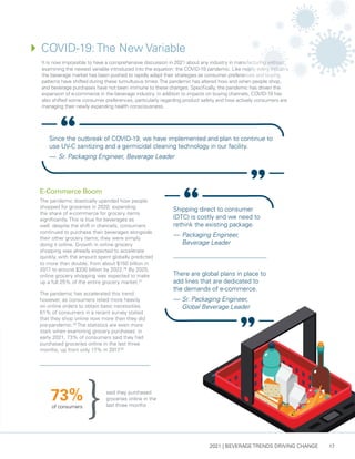 2021 | BEVERAGE TRENDS DRIVING CHANGE 17
4	
COVID-19: The New Variable
It is now impossible to have a comprehensive discussion in 2021 about any industry in manufacturing without
examining the newest variable introduced into the equation: the COVID-19 pandemic. Like nearly every industry,
the beverage market has been pushed to rapidly adapt their strategies as consumer preferences and buying
patterns have shifted during these tumultuous times.The pandemic has altered how and when people shop,
and beverage purchases have not been immune to these changes. Specifically, the pandemic has driven the
expansion of e-commerce in the beverage industry. In addition to impacts on buying channels, COVID-19 has
also shifted some consumer preferences, particularly regarding product safety and how actively consumers are
managing their newly expanding health consciousness.
Since the outbreak of COVID-19, we have implemented and plan to continue to
use UV-C sanitizing and a germicidal cleaning technology in our facility.
— 	Sr. Packaging Engineer, Beverage Leader
E-Commerce Boom
The pandemic drastically upended how people
shopped for groceries in 2020, expanding
the share of e-commerce for grocery items
significantly. This is true for beverages as
well: despite the shift in channels, consumers
continued to purchase their beverages alongside
their other grocery items; they were simply
doing it online. Growth in online grocery
shopping was already expected to accelerate
quickly, with the amount spent globally predicted
to more than double, from about $150 billion in
2017 to around $330 billion by 2022.26
By 2025,
online grocery shopping was expected to make
up a full 25% of the entire grocery market.27
The pandemic has accelerated this trend
however, as consumers relied more heavily
on online orders to obtain basic necessities.
61% of consumers in a recent survey stated
that they shop online now more than they did
pre-pandemic.28
The statistics are even more
stark when examining grocery purchases: in
early 2021, 73% of consumers said they had
purchased groceries online in the last three
months, up from only 17% in 2017
.29
Shipping direct to consumer
(DTC) is costly and we need to
rethink the existing package.
— 	Packaging Engineer,
Beverage Leader
There are global plans in place to
add lines that are dedicated to
the demands of e-commerce.
— 	Sr. Packaging Engineer,
Global Beverage Leader
said they purchased
groceries online in the
last three months
of consumers
73%
 