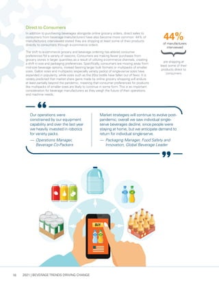 2021 | BEVERAGE TRENDS DRIVING CHANGE
18
Direct to Consumers
In addition to purchasing beverages alongside online grocery orders, direct sales to
consumers from beverage manufacturers have also become more common: 44% of
manufacturers interviewed stated they are shipping at least some of their products
directly to consumers through e-commerce orders.
The shift to e-commerce grocery and beverage ordering has altered consumer
preferences for a variety of reasons. Consumers are making fewer purchases from
grocery stores in larger quantities as a result of utilizing e-commerce channels, creating
a shift in size and packaging preferences. Specifically, consumers are moving away from
mid-size beverage options, instead favoring larger bulk formats or multipacks of smaller
sizes. Gallon sizes and multipacks (especially variety packs) of single-serve sizes have
expanded in popularity, while sizes such as the 20oz bottle have fallen out of favor. It is
widely predicted that market share gains made by online grocery shopping will endure
at least partially beyond the pandemic, meaning that consumer preferences for products
like multipacks of smaller sizes are likely to continue in some form.This is an important
consideration for beverage manufacturers as they weigh the future of their operations
and machine needs.
Our operations were
constrained by our equipment
capability and over the last year
we heavily invested in robotics
for variety packs.
— 	Operations Manager,
Beverage Co-Packers
Market strategies will continue to evolve post-
pandemic; overall we saw individual single-
serve beverages decline, since people were
staying at home, but we anticipate demand to
return for individual single-serve.
— 	Packaging Manager, Food Safety and
Innovation, Global Beverage Leader
are shipping at
least some of their
products direct to
consumers
44%
of manufacturers
interviewed
 