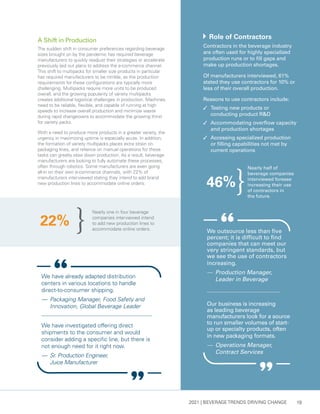 2021 | BEVERAGE TRENDS DRIVING CHANGE 19
Nearly one in four beverage
companies interviewed intend
to add new production lines to
accommodate online orders.
22%
	 Role of Contractors
Contractors in the beverage industry
are often used for highly specialized
production runs or to fill gaps and
make up production shortages.
Of manufacturers interviewed, 61%
stated they use contractors for 10% or
less of their overall production.
Reasons to use contractors include:
3 	Testing new products or
conducting product R&D
3 	Accommodating overflow capacity
and production shortages
3	 Accessing specialized production
or filling capabilities not met by
current operations
A Shift in Production
The sudden shift in consumer preferences regarding beverage
sizes brought on by the pandemic has required beverage
manufacturers to quickly readjust their strategies or accelerate
previously laid out plans to address the e-commerce channel.
This shift to multipacks for smaller size products in particular
has required manufacturers to be nimble, as the production
requirements for these configurations are typically more
challenging. Multipacks require more units to be produced
overall, and the growing popularity of variety multipacks
creates additional logistical challenges in production. Machines
need to be reliable, flexible, and capable of running at high
speeds to increase overall production and minimize waste
during rapid changeovers to accommodate the growing thirst
for variety packs.
With a need to produce more products in a greater variety, the
urgency in maximizing uptime is especially acute. In addition,
the formation of variety multipacks places extra strain on
packaging lines, and reliance on manual operations for these
tasks can greatly slow down production. As a result, beverage
manufacturers are looking to fully automate these processes,
often through robotics. Some manufacturers are even going
all-in on their own e-commerce channels, with 22% of
manufacturers interviewed stating they intend to add brand
new production lines to accommodate online orders.
Our business is increasing
as leading beverage
manufacturers look for a source
to run smaller volumes of start-
up or specialty products, often
in new packaging formats.
— 	Operations Manager,
Contract Services
We outsource less than five
percent; it is difficult to find
companies that can meet our
very stringent standards, but
we see the use of contractors
increasing.
— 	Production Manager,
Leader in Beverage
We have already adapted distribution
centers in various locations to handle
direct-to-consumer shipping.
— 	Packaging Manager, Food Safety and
Innovation, Global Beverage Leader
We have investigated offering direct
shipments to the consumer and would
consider adding a specific line, but there is
not enough need for it right now.
— 	Sr. Production Engineer,
Juice Manufacturer
Nearly half of
beverage companies
interviewed foresee
increasing their use
of contractors in
the future.
46%
 