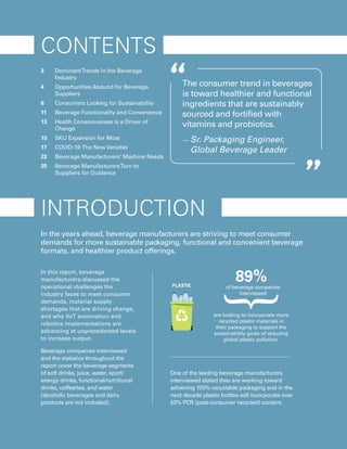 2021 | BEVERAGE TRENDS DRIVING CHANGE
2
CONTENTS
3 	 DominantTrends in the Beverage
Industry
4 	 Opportunities Abound for Beverage
Suppliers
6	 Consumers Looking for Sustainability
11 	 Beverage Functionality and Convenience
13 	 Health Consciousness is a Driver of
Change
15 	 SKU Expansion for Most
17	 COVID-19:The New Variable
22	 Beverage Manufacturers’ Machine Needs
25	 Beverage ManufacturersTurn to
Suppliers for Guidance
In the years ahead, beverage manufacturers are striving to meet consumer
demands for more sustainable packaging, functional and convenient beverage
formats, and healthier product offerings.
INTRODUCTION
The consumer trend in beverages
is toward healthier and functional
ingredients that are sustainably
sourced and fortified with
vitamins and probiotics.
— Sr. Packaging Engineer,
Global Beverage Leader
are looking to incorporate more
recycled plastic materials in
their packaging to support the
sustainability goals of reducing
global plastic pollution.
of beverage companies
interviewed
89%
One of the leading beverage manufacturers
interviewed stated they are working toward
achieving 100% recyclable packaging and in the
next decade plastic bottles will incorporate over
50% PCR (post-consumer recycled) content.
In this report, beverage
manufacturers discussed the
operational challenges the
industry faces to meet consumer
demands, material supply
shortages that are driving change,
and why IIoT automation and
robotics implementations are
advancing at unprecedented levels
to increase output.
Beverage companies interviewed
and the statistics throughout the
report cover the beverage segments
of soft drinks, juice, water, sport/
energy drinks, functional/nutritional
drinks, coffee/tea, and water
(alcoholic beverages and dairy
products are not included).
 