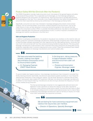 2021 | BEVERAGE TRENDS DRIVING CHANGE
20
Product Safety Will Not Diminish After the Pandemic
The COVID-19 pandemic has also made consumers much more aware of the general hygiene and safety
of the products they purchase.This is especially true for beverages, as most beverage packaging is
explicitly designed to be consumed in its original format, requiring consumers to actually place portions
of the packaging on their lips.This is obviously a more fraught proposition than before the pandemic and
consumers have responded by showing new preferences in their beverage purchasing habits.
Specifically, consumers are now more interested in beverage packaging that protects critical contact
surfaces, such as screw-top bottles. Consumption surfaces exposed to the environment, such as the
metal closure on cans, are less attractive to consumers during the pandemic than closures that fully
enclose the consumption surface. While it is possible that these preferences may abate as the pandemic
recedes, especially given the previously rising popularity of cans, it is still an important consideration for
beverage and machine manufacturers in the short term.
Safe and Hygienic Production
In addition to packaging considerations, the pandemic has placed new emphasis on the need for safe and
hygienic production practices at beverage manufacturers. While beverage companies have mostly managed
to avoid the large outbreaks associated with other segments like the meat packing industry, consumers are
now much more concerned with how their products are being handled during production.This has pushed
beverage manufacturers to demonstrate to their customers that proper precautions are being taken during
production, especially when it comes to cleaning and human contact.These new procedures have created
additional considerations for beverage manufacturers and machine builders alike.
We have automated the batching
process, creating more digital
documentation and process control
to ensure product quality.
— 	Sr. Packaging Engineer,
CM/CP Retail Brands
In the long term, taking measures
to keep employees healthy
and the environment safer will
continue.
— 	Process and Automation
Engineer, Beverage Leader
We are looking for more autonomous equipment and
robotics that require less user interface.
— Director of Operations, Specialty Beverages
To accommodate new hygiene practices, many beverage manufacturers have increased or amended their
facility cleaning protocols. Specifically, manufacturers have placed a greater emphasis on more frequently
washing down equipment in their production spaces.This has driven demand for machines that are easy
to clean, making quick clean-in-place (CIP) equipment offerings more attractive to beverage manufacturers.
In addition to more frequent cleaning, manufacturers are also striving to decrease the frequency of human
contact needed during production.
This has spurred beverage companies to more aggressively add automation and
digitzation to their operations to reduce the need for human labor required for
production, which reduces contact points overall.This trend has had a tack-on effect
to the already building trend for smarter automated processes due to a lack of labor,
accelerating many beverage manufacturers’ plans to harness an industry 4.0 model,
which often necessitates new equipment purchases.
 