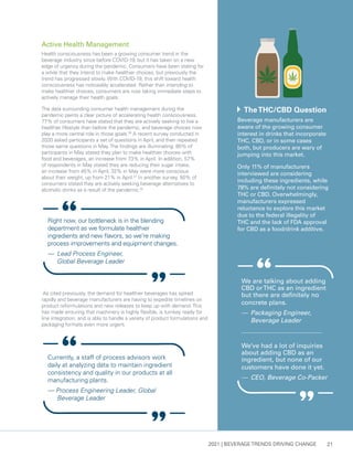 2021 | BEVERAGE TRENDS DRIVING CHANGE 21
Active Health Management
Health consciousness has been a growing consumer trend in the
beverage industry since before COVID-19, but it has taken on a new
edge of urgency during the pandemic. Consumers have been stating for
a while that they intend to make healthier choices, but previously the
trend has progressed slowly. With COVID-19, this shift toward health
consciousness has noticeably accelerated. Rather than intending to
make healthier choices, consumers are now taking immediate steps to
actively manage their health goals.
The data surrounding consumer health management during the
pandemic paints a clear picture of accelerating health consciousness.
77% of consumers have stated that they are actively seeking to live a
healthier lifestyle than before the pandemic, and beverage choices now
play a more central role in those goals.30
A recent survey conducted in
2020 asked participants a set of questions in April, and then repeated
those same questions in May.The findings are illuminating: 80% of
participants in May stated they plan to make healthier choices with
food and beverages, an increase from 73% in April. In addition, 57%
of respondents in May stated they are reducing their sugar intake,
an increase from 45% in April; 32% in May were more conscious
about their weight, up from 21% in April.31
In another survey, 50% of
consumers stated they are actively seeking beverage alternatives to
alcoholic drinks as a result of the pandemic.32
As cited previously, the demand for healthier beverages has spiked
rapidly and beverage manufacturers are having to expedite timelines on
product reformulations and new releases to keep up with demand.This
has made ensuring that machinery is highly flexible, is turnkey ready for
line integration, and is able to handle a variety of product formulations and
packaging formats even more urgent.
	 TheTHC/CBD Question
Beverage manufacturers are
aware of the growing consumer
interest in drinks that incorporate
THC, CBD, or in some cases
both, but producers are wary of
jumping into this market.
Only 11% of manufacturers
interviewed are considering
including these ingredients, while
78% are definitely not considering
THC or CBD. Overwhelmingly,
manufacturers expressed
reluctance to explore this market
due to the federal illegality of
THC and the lack of FDA approval
for CBD as a food/drink additive.
We’ve had a lot of inquiries
about adding CBD as an
ingredient, but none of our
customers have done it yet.
— 	CEO, Beverage Co-Packer
We are talking about adding
CBD orTHC as an ingredient
but there are definitely no
concrete plans.
— 	Packaging Engineer,
Beverage Leader
Right now, our bottleneck is in the blending
department as we formulate healthier
ingredients and new flavors, so we’re making
process improvements and equipment changes.
— 	Lead Process Engineer,
Global Beverage Leader
Currently, a staff of process advisors work
daily at analyzing data to maintain ingredient
consistency and quality in our products at all
manufacturing plants.
— Process Engineering Leader, Global
Beverage Leader
 