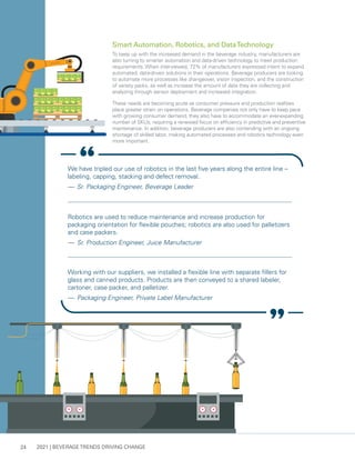 2021 | BEVERAGE TRENDS DRIVING CHANGE
24
Smart Automation, Robotics, and DataTechnology
To keep up with the increased demand in the beverage industry, manufacturers are
also turning to smarter automation and data-driven technology to meet production
requirements. When interviewed, 72% of manufacturers expressed intent to expand
automated, data-driven solutions in their operations. Beverage producers are looking
to automate more processes like changeover, vision inspection, and the construction
of variety packs, as well as increase the amount of data they are collecting and
analyzing through sensor deployment and increased integration.
These needs are becoming acute as consumer pressure and production realities
place greater strain on operations. Beverage companies not only have to keep pace
with growing consumer demand, they also have to accommodate an ever-expanding
number of SKUs, requiring a renewed focus on efficiency in predictive and preventive
maintenance. In addition, beverage producers are also contending with an ongoing
shortage of skilled labor, making automated processes and robotics technology even
more important.
We have tripled our use of robotics in the last five years along the entire line –
labeling, capping, stacking and defect removal.
— 	Sr. Packaging Engineer, Beverage Leader
Robotics are used to reduce maintenance and increase production for
packaging orientation for flexible pouches; robotics are also used for palletizers
and case packers.
— 	Sr. Production Engineer, Juice Manufacturer
Working with our suppliers, we installed a flexible line with separate fillers for
glass and canned products. Products are then conveyed to a shared labeler,
cartoner, case packer, and palletizer.
— 	Packaging Engineer, Private Label Manufacturer
 
