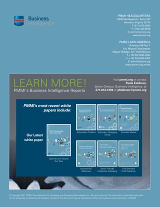 2021 | BEVERAGE TRENDS DRIVING CHANGE
28
© Copyright 2021 PMMI,The Association for Packaging and ProcessingTechnologies, Inc. All rights reserved.The information contained herein shall
not be distributed or shared by the recipient. No part of this document may be reproduced without the express written permission of PMMI.
PMMI’s Business Intelligence Reports
Automation Timeline
Industrial IoT
Readiness
Visit pmmi.org or contact
Paula Feldman,
Senior Director, Business Intelligence, at
571-612-3194 or pfeldman@pmmi.org
­­LEARN MORE!
PMMI’s most recent white
papers include:
Cybersecurity Assess
Your Risk
Our Latest
white paper
Secondary Packaging
Trends
Senior Friendly
Healthcare Packaging
PMMI HEADQUARTERS
12930 Worldgate Dr., Suite 200
Herndon, Virginia 20170
T: (571) 612-3200
F: (703) 243-8556
E: pmmi@pmmi.org
www.pmmi.org
PMMI LATIN AMERICA
Homero 418 Piso 7
Col. Miguel Chapultepec
Miguel Hidalgo, D.F
. 11570 Mexico
T: + (52 55) 5545 4254
F: + (52 55) 5545 4302
E: latina@pmmi.org
www.pmmi.org.mx/es
Cannabis Market
Craft Brewers
Craft Distileries
 