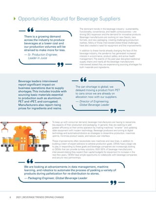 2021 | BEVERAGE TRENDS DRIVING CHANGE
4
The dominant trends in the beverage industry - sustainability,
functionality, convenience, and health consciousness – are
driving SKU expansion and the demand for innovative products.
Beverage manufacturers are working on new flavors, new
formats, and new packaging, creating challenging production
realities. Many of those interviewed stated these challenges
have also created a need for equipment and line improvements.
In addition to these trends already changing the face of the
beverage industry, the pandemic has generated increased
interest in e-commerce, product safety, and active health
management.The events of the past year disrupted traditional
supply chains and nearly all the beverage manufacturers
interviewed stated they are experiencing sourcing shortages for
both materials and ingredients.
4	
Opportunities Abound for Beverage Suppliers
To keep up with consumer demand, beverage manufacturers are having to reexamine
key aspects of their production and packaging. In general, they are seeking to add
greater efficiency to their entire operation by making machines “smarter” and updating
older equipment with modern technology. Beverage producers are turning to digital
technology and automation/robotics as strategies to streamline production, maximize
uptime, minimize product waste, and reduce user interface.
These improvements often necessitate new machines and new lines, in addition to
building a team of expert advisors to achieve production goals. OEMs have a large role
to play in responding to these goals and beverage companies are increasingly looking
to OEMs that can provide turnkey solutions. With 50% of beverage manufacturers
interviewed stating they expect their capital budgets for equipment to increase in the
next few years, OEMs have ample opportunity to collaborate with beverage companies
and secure new partnerships.
Beverage leaders interviewed
report significant impact on
business operations due to supply
shortages.This includes trouble with
sourcing basic materials essential
to production such as aluminum,
PET and rPET, and corrugated.
Manufacturers also report rising
prices for ingredients and resins.
The can shortage is global; we
delayed moving a product from PET
to cans since we are already on
allocation now with our suppliers.
— 	Director of Engineering,
Global Beverage Leader
There is a growing demand
across the industry to produce
beverages at a lower cost and
our production volumes will be
strained to make more for less.
— Sr. Production Engineer,
Leader in Juice
We are looking at advancements in data management, machine
learning, and robotics to automate the process of packing a variety of
products during palletization for re-distribution to stores.
— Packaging Engineer, Global Beverage Leader
 