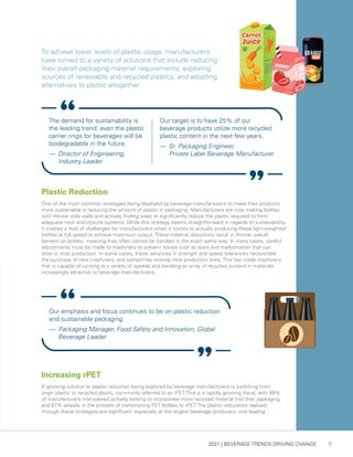2021 | BEVERAGE TRENDS DRIVING CHANGE 7
Our emphasis and focus continues to be on plastic reduction
and sustainable packaging.
— 	Packaging Manager, Food Safety and Innovation, Global 	
Beverage Leader
Increasing rPET
A growing solution to plastic reduction being explored by beverage manufacturers is switching from
virgin plastic to recycled plastic, commonly referred to as rPET. This is a rapidly growing trend, with 89%
of manufacturers interviewed actively looking to incorporate more recycled material into their packaging,
and 67% already in the process of transitioning PET bottles to rPET. The plastic reductions realized
through these strategies are significant, especially at the largest beverage producers: one leading
Plastic Reduction
One of the most common strategies being deployed by beverage manufacturers to make their products
more sustainable is reducing the amount of plastic in packaging. Manufacturers are now making bottles
with thinner side walls and actively finding ways to significantly reduce the plastic required to form
adequate neck and closure systems. While this strategy seems straightforward in regards to sustainability,
it creates a host of challenges for manufacturers when it comes to actually producing these light-weighted
bottles at full speed to achieve maximum output. These material reductions result in thinner overall
barriers on bottles, meaning they often cannot be handled in the exact same way. In many cases, careful
adjustments must be made to machinery to prevent issues such as tears and malformation that can
slow or stop production. In some cases, these variances in strength and speed tolerances necessitate
the purchase of new machinery, and sometimes entirely new production lines. This has made machinery
that is capable of running at a variety of speeds and handling an array of recycled content in materials
increasingly attractive to beverage manufacturers.
To achieve lower levels of plastic usage, manufacturers
have turned to a variety of solutions that include reducing
their overall packaging material requirements, exploring
sources of renewable and recycled plastics, and adopting
alternatives to plastic altogether.
The demand for sustainability is
the leading trend: even the plastic
carrier rings for beverages will be
biodegradable in the future.
— 	Director of Engineering,
Industry Leader
Our target is to have 25% of our
beverage products utilize more recycled
plastic content in the next few years.
— 	Sr. Packaging Engineer,
Private Label Beverage Manufacturer
 