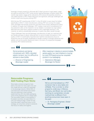 2021 | BEVERAGE TRENDS DRIVING CHANGE
8
beverage company expects to eliminate 46.3 million pounds of virgin plastic usage
annually by switching to rPET,8
while another leading beverage company states their
overall virgin plastic usage will be reduced by 20% across the board by switching
only select brands to rPET.9
These reductions are significant, although challenges still
remain in both sourcing and utilizing rPET.
With the low PET recycling rate of 30%10
in the US (which is even lower for bottles
specifically, at 25%11
), many manufacturers utilizing rPET are running into supply
chain shortages that hamper production and slow future product development plans.
In addition to supply chain challenges, rPET creates a new set of considerations on
the production side, as the material is not as reliable or consistent as virgin plastic.
Manufacturers have had to address problems with undesirable haziness in the
material, as well as unpredictable variances in quality that affect overall strength.
These challenges have spurred beverage manufacturers to seek out machines that
are flexible and easy to adjust, allowing them to accommodate fluctuations in the
quality of rPET. It is particularly important that machine manufacturers focus on
equipment that can be easily recalibrated to handle a variety of strength tolerances and
speeds, and can be quickly cleared and reset in the event of unexpected stoppages
caused by rPET material variances.
Some products are being
introduced with 100% recycled
plastic content, but it’s difficult to
achieve a clear bottle.
— 	Director of Engineering,
Beverage Leader
After investing in robotics to accommodate
variety packs, our next initiative is moving
to more PCR (post-consumer recycled)
content in our packaging.
— 	Operations Manager,
Beverage Co-Packer
Returnable Programs:
Still FindingTheir Niche
Returnable container programs have
been a hot topic for many years now, but
the model has yet to take off, especially
in the beverage industry. While 33% of
manufacturers interviewed have stated
they are exploring or even actively
experimenting with returnable packaging,
none of the programs are on a large scale.
The returnable model is more popular in
European countries, but even there it is
only just finding its legs. COVID-19 may
have also dealt a significant blow to this
strategy, as consumers retreat to products
that focus on safety and hygiene.
We’ve commercialized our rPET
container that is returnable and
refillable. This is similar to other
programs underway in Mexico,
Germany, and Brazil, but we’re also
working on a proprietary circular
method that is different from
anything consumers have seen in
the past.
— 	Sr. Packaging Engineer, Global
Beverage Leader
 