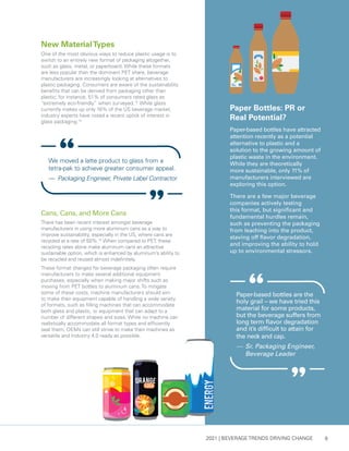 2021 | BEVERAGE TRENDS DRIVING CHANGE 9
Cans, Cans, and More Cans
There has been recent interest amongst beverage
manufacturers in using more aluminum cans as a way to
improve sustainability, especially in the US, where cans are
recycled at a rate of 50%.14
When compared to PET, these
recycling rates alone make aluminum cans an attractive
sustainable option, which is enhanced by aluminum’s ability to
be recycled and reused almost indefinitely.
These format changes for beverage packaging often require
manufacturers to make several additional equipment
purchases, especially when making major shifts such as
moving from PET bottles to aluminum cans. To mitigate
some of these costs, machine manufacturers should aim
to make their equipment capable of handling a wide variety
of formats, such as filling machines that can accommodate
both glass and plastic, or equipment that can adapt to a
number of different shapes and sizes. While no machine can
realistically accommodate all format types and efficiently
seal them, OEMs can still strive to make their machines as
versatile and Industry 4.0 ready as possible.
New MaterialTypes
One of the most obvious ways to reduce plastic usage is to
switch to an entirely new format of packaging altogether,
such as glass, metal, or paperboard. While these formats
are less popular than the dominant PET share, beverage
manufacturers are increasingly looking at alternatives to
plastic packaging. Consumers are aware of the sustainability
benefits that can be derived from packaging other than
plastic; for instance, 51% of consumers rated glass as
“extremely eco-friendly” when surveyed.12
While glass
currently makes up only 10% of the US beverage market,
industry experts have noted a recent uptick of interest in
glass packaging.13
Paper Bottles: PR or
Real Potential?
Paper-based bottles have attracted
attention recently as a potential
alternative to plastic and a
solution to the growing amount of
plastic waste in the environment.
While they are theoretically
more sustainable, only 11% of
manufacturers interviewed are
exploring this option.
There are a few major beverage
companies actively testing
this format, but significant and
fundamental hurdles remain,
such as preventing the packaging
from leaching into the product,
staving off flavor degradation,
and improving the ability to hold
up to environmental stressors.
Paper-based bottles are the
holy grail – we have tried this
material for some products,
but the beverage suffers from
long term flavor degradation
and it’s difficult to attain for
the neck and cap.
— 	Sr. Packaging Engineer,
Beverage Leader
We moved a latte product to glass from a
tetra-pak to achieve greater consumer appeal.
— 	Packaging Engineer, Private Label Contractor
 