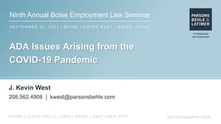 Ninth Annual Boise Employment Law Seminar
S E P T E M B E R 2 2 , 2 0 2 1 | B O I S E C E N T R E E A S T | B O I S E , I D A H O
par s ons behle.c om
B O I S E | I D A H O FA L L S | L E H I | R E N O | S A LT L A K E C I T Y
ADA Issues Arising from the
COVID-19 Pandemic
J. Kevin West
208.562.4908 | kwest@parsonsbehle.com
 