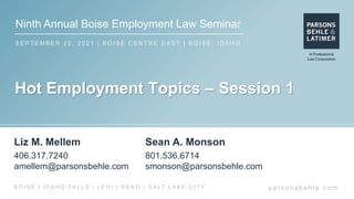 Ninth Annual Boise Employment Law Seminar
S E P T E M B E R 2 2 , 2 0 2 1 | B O I S E C E N T R E E A S T | B O I S E , I D A H O
par s ons behle.c om
B O I S E | I D A H O FA L L S | L E H I | R E N O | S A LT L A K E C I T Y
Hot Employment Topics – Session 1
Liz M. Mellem
406.317.7240
amellem@parsonsbehle.com
Sean A. Monson
801.536.6714
smonson@parsonsbehle.com
 
