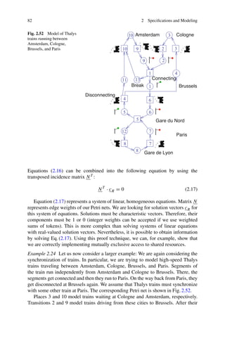 82 2 Specifications and Modeling
Fig. 2.52 Model of Thalys
trains running between
Amsterdam, Cologne,
Brussels, and Paris
Break
Paris
Amsterdam Cologne
Connecting
Brussels
4
Disconnecting
Gare de Lyon
12
10 3
10
13
11
8
7
7
2
1
6
6
5
5
1
3
2
9
4
8
9
Gare du Nord
Equations (2.16) can be combined into the following equation by using the
transposed incidence matrix NT :
NT
· cR = 0 (2.17)
Equation (2.17) represents a system of linear, homogeneous equations. Matrix N
represents edge weights of our Petri nets. We are looking for solution vectors cR for
this system of equations. Solutions must be characteristic vectors. Therefore, their
components must be 1 or 0 (integer weights can be accepted if we use weighted
sums of tokens). This is more complex than solving systems of linear equations
with real-valued solution vectors. Nevertheless, it is possible to obtain information
by solving Eq. (2.17). Using this proof technique, we can, for example, show that
we are correctly implementing mutually exclusive access to shared resources.
Example 2.24 Let us now consider a larger example: We are again considering the
synchronization of trains. In particular, we are trying to model high-speed Thalys
trains traveling between Amsterdam, Cologne, Brussels, and Paris. Segments of
the train run independently from Amsterdam and Cologne to Brussels. There, the
segments get connected and then they run to Paris. On the way back from Paris, they
get disconnected at Brussels again. We assume that Thalys trains must synchronize
with some other train at Paris. The corresponding Petri net is shown in Fig. 2.52.
Places 3 and 10 model trains waiting at Cologne and Amsterdam, respectively.
Transitions 2 and 9 model trains driving from these cities to Brussels. After their
 