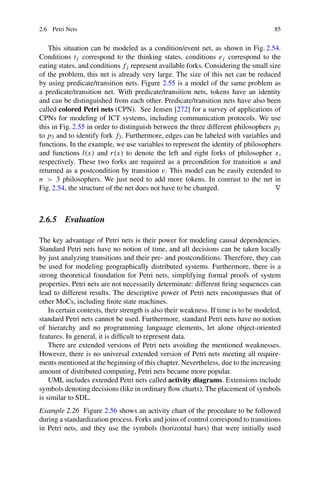 2.6 Petri Nets 85
This situation can be modeled as a condition/event net, as shown in Fig. 2.54.
Conditions tj correspond to the thinking states, conditions ej correspond to the
eating states, and conditions fj represent available forks. Considering the small size
of the problem, this net is already very large. The size of this net can be reduced
by using predicate/transition nets. Figure 2.55 is a model of the same problem as
a predicate/transition net. With predicate/transition nets, tokens have an identity
and can be distinguished from each other. Predicate/transition nets have also been
called colored Petri nets (CPN). See Jensen [272] for a survey of applications of
CPNs for modeling of ICT systems, including communication protocols. We use
this in Fig. 2.55 in order to distinguish between the three different philosophers p1
to p3 and to identify fork f3. Furthermore, edges can be labeled with variables and
functions. In the example, we use variables to represent the identity of philosophers
and functions l(x) and r(x) to denote the left and right forks of philosopher x,
respectively. These two forks are required as a precondition for transition u and
returned as a postcondition by transition v. This model can be easily extended to
n  3 philosophers. We just need to add more tokens. In contrast to the net in
Fig. 2.54, the structure of the net does not have to be changed. ∇
2.6.5 Evaluation
The key advantage of Petri nets is their power for modeling causal dependencies.
Standard Petri nets have no notion of time, and all decisions can be taken locally
by just analyzing transitions and their pre- and postconditions. Therefore, they can
be used for modeling geographically distributed systems. Furthermore, there is a
strong theoretical foundation for Petri nets, simplifying formal proofs of system
properties. Petri nets are not necessarily determinate: different firing sequences can
lead to different results. The descriptive power of Petri nets encompasses that of
other MoCs, including finite state machines.
In certain contexts, their strength is also their weakness. If time is to be modeled,
standard Petri nets cannot be used. Furthermore, standard Petri nets have no notion
of hierarchy and no programming language elements, let alone object-oriented
features. In general, it is difficult to represent data.
There are extended versions of Petri nets avoiding the mentioned weaknesses.
However, there is no universal extended version of Petri nets meeting all require-
ments mentioned at the beginning of this chapter. Nevertheless, due to the increasing
amount of distributed computing, Petri nets became more popular.
UML includes extended Petri nets called activity diagrams. Extensions include
symbols denoting decisions (like in ordinary flow charts). The placement of symbols
is similar to SDL.
Example 2.26 Figure 2.56 shows an activity chart of the procedure to be followed
during a standardization process. Forks and joins of control correspond to transitions
in Petri nets, and they use the symbols (horizontal bars) that were initially used
 