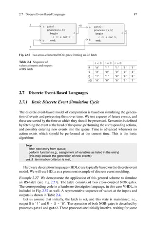 2.7 Discrete Event-Based Languages 87
Fig. 2.57 Two cross-connected NOR-gates forming an RS latch
Table 2.4 Sequence of
values at inputs and outputs
of RS latch
t  0 t = 0 t  0
R '0' '1' '1' '1' '1'
S '0' '0' '0' '0' '0'
Q '1' '1' '0' '0' '0'
nQ '0' '0' '0' '1' '1'
2.7 Discrete Event-Based Languages
2.7.1 Basic Discrete Event Simulation Cycle
The discrete event-based model of computation is based on simulating the genera-
tion of events and processing them over time. We use a queue of future events, and
these are sorted by the time at which they should be processed. Semantics is defined
by fetching the event at the head of the queue, performing the corresponding actions,
and possibly entering new events into the queue. Time is advanced whenever no
action exists which should be performed at the current time. This is the basic
algorithm:
loop
fetch next entry from queue;
perform function (e.g., assignment of variables as listed in the entry)
(this may include the generation of new events);
until termination criterion is met;
Hardware description languages (HDLs) are typically based on the discrete event
model. We will use HDLs as a prominent example of discrete event modeling.
Example 2.27 We demonstrate the application of this general scheme to simulate
an RS-latch (see Fig. 2.57). The latch consists of two cross-coupled NOR-gates.
The corresponding code in a hardware description language, in this case VHDL, is
included in Fig. 2.57 as well. A representative sequence of values at the inputs and
outputs is shown in Table 2.4.
Let us assume that initially, the latch is set, and this state is maintained, i.e.,
output Q is '1' and R = S = '0'. The operation of both NOR-gates is described by
processes gate1 and gate2. These processes are initially inactive, waiting for some
 