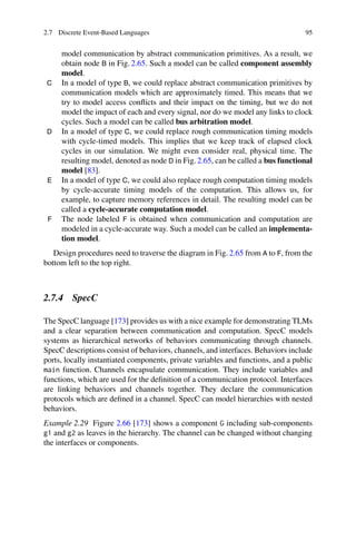 2.7 Discrete Event-Based Languages 95
model communication by abstract communication primitives. As a result, we
obtain node B in Fig. 2.65. Such a model can be called component assembly
model.
C In a model of type B, we could replace abstract communication primitives by
communication models which are approximately timed. This means that we
try to model access conflicts and their impact on the timing, but we do not
model the impact of each and every signal, nor do we model any links to clock
cycles. Such a model can be called bus arbitration model.
D In a model of type C, we could replace rough communication timing models
with cycle-timed models. This implies that we keep track of elapsed clock
cycles in our simulation. We might even consider real, physical time. The
resulting model, denoted as node D in Fig. 2.65, can be called a bus functional
model [83].
E In a model of type C, we could also replace rough computation timing models
by cycle-accurate timing models of the computation. This allows us, for
example, to capture memory references in detail. The resulting model can be
called a cycle-accurate computation model.
F The node labeled F is obtained when communication and computation are
modeled in a cycle-accurate way. Such a model can be called an implementa-
tion model.
Design procedures need to traverse the diagram in Fig. 2.65 from A to F, from the
bottom left to the top right.
2.7.4 SpecC
The SpecC language [173] provides us with a nice example for demonstrating TLMs
and a clear separation between communication and computation. SpecC models
systems as hierarchical networks of behaviors communicating through channels.
SpecC descriptions consist of behaviors, channels, and interfaces. Behaviors include
ports, locally instantiated components, private variables and functions, and a public
main function. Channels encapsulate communication. They include variables and
functions, which are used for the definition of a communication protocol. Interfaces
are linking behaviors and channels together. They declare the communication
protocols which are defined in a channel. SpecC can model hierarchies with nested
behaviors.
Example 2.29 Figure 2.66 [173] shows a component G including sub-components
g1 and g2 as leaves in the hierarchy. The channel can be changed without changing
the interfaces or components.
 