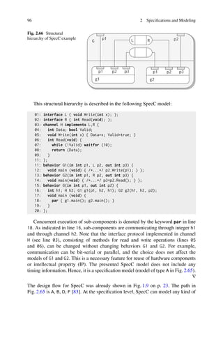 96 2 Specifications and Modeling
Fig. 2.66 Structural
hierarchy of SpecC example
This structural hierarchy is described in the following SpecC model:
01: interface L { void Write(int x); };
02: interface R { int Read(void); };
03: channel H implements L,R {
04: int Data; bool Valid;
05: void Write(int x) { Data=x; Valid=true; }
06: int Read(void) {
07: while (!Valid) waitfor (10);
08: return (Data);
09: }
11: };
11: behavior G1(in int p1, L p2, out int p3) {
12: void main (void) { /*...*/ p2.Write(p1); } };
13: behavior G2(in int p1, R p2, out int p3) {
14: void main(void) { /*...*/ p3=p2.Read(); } };
15: behavior G(in int p1, out int p2) {
16: int h1; H h2; G1 g1(p1, h2, h1); G2 g2(h1, h2, p2);
17: void main (void) {
18: par { g1.main(); g2.main(); }
19: }
20: };
Concurrent execution of sub-components is denoted by the keyword par in line
18. As indicated in line 16, sub-components are communicating through integer h1
and through channel h2. Note that the interface protocol implemented in channel
H (see line 03), consisting of methods for read and write operations (lines 05
and 06), can be changed without changing behaviors G1 and G2. For example,
communication can be bit-serial or parallel, and the choice does not affect the
models of G1 and G2. This is a necessary feature for reuse of hardware components
or intellectual property (IP). The presented SpecC model does not include any
timing information. Hence, it is a specification model (model of type A in Fig. 2.65).
∇
The design flow for SpecC was already shown in Fig. 1.9 on p. 23. The path in
Fig. 2.65 is A, B, D, F [83]. At the specification level, SpecC can model any kind of
 