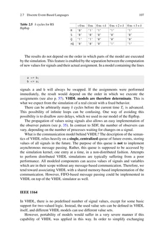2.7 Discrete Event-Based Languages 107
Table 2.5 δ cycles for RS
flipflop
0 ns 0 ns 0 ns +δ 0 ns +2 ∗ δ 0 ns +3 ∗ δ
R '0' '1' '1' '1' '1'
S '0' '0' '0' '0' '0'
Q '1' '1' '0' '0' '0'
nQ '0' '0' '0' '1' '1'
The results do not depend on the order in which parts of the model are executed
by the simulation. This feature is enabled by the separation between the computation
of new values for signals and their actual assignment. In a model containing the lines
a = b;
b = a;
signals a and b will always be swapped. If the assignments were performed
immediately, the result would depend on the order in which we execute the
assignments (see also p. 57). VHDL models are therefore determinate. This is
what we expect from the simulation of a real circuit with a fixed behavior.
There can be arbitrarily many δ cycles before the current time Tc is advanced.
This possibility of infinite loops can be confusing. One way of avoiding this
possibility is to disallow zero delays, which we used in our model of the flipflop.
The propagation of values using signals also allows an easy implementation of
the observer pattern (see p. 35). In contrast to SDF, the number of observers can
vary, depending on the number of processes waiting for changes on a signal.
What is the communication model behind VHDL? The description of the seman-
tics of VHDL relies heavily on a single, centralized queue of future events, storing
values of all signals in the future. The purpose of this queue is not to implement
asynchronous message passing. Rather, this queue is supposed to be accessed by
the simulation kernel, one entry at a time, in a non-distributed fashion. Attempts
to perform distributed VHDL simulations are typically suffering from a poor
performance. All modeled components can access values of signals and variables
which are in their scope without any message-based communication. Therefore, we
tend toward associating VHDL with a shared memory-based implementation of the
communication. However, FIFO-based message passing could be implemented in
VHDL on top of the VHDL simulator as well.
IEEE 1164
In VHDL, there is no predefined number of signal values, except for some basic
support for two-valued logic. Instead, the used value sets can be defined in VHDL
itself, and different VHDL models can use different value sets.
However, portability of models would suffer in a very severe manner if this
capability of VHDL was applied in this way. In order to simplify exchanging
 
