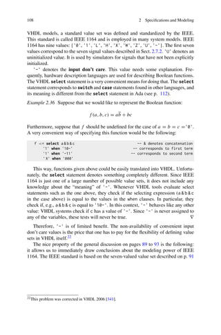 108 2 Specifications and Modeling
VHDL models, a standard value set was defined and standardized by the IEEE.
This standard is called IEEE 1164 and is employed in many system models. IEEE
1164 has nine values: {'0', '1', 'L', 'H', 'X', 'W', 'Z', 'U', '-'}. The first seven
values correspond to the seven signal values described in Sect. 2.7.2. 'U' denotes an
uninitialized value. It is used by simulators for signals that have not been explicitly
initialized.
'-' denotes the input don’t care. This value needs some explanation. Fre-
quently, hardware description languages are used for describing Boolean functions.
The VHDL select statement is a very convenient means for doing that. The select
statement corresponds to switch and case statements found in other languages, and
its meaning is different from the select statement in Ada (see p. 112).
Example 2.36 Suppose that we would like to represent the Boolean function:
f (a, b, c) = ab + bc
Furthermore, suppose that f should be undefined for the case of a = b = c ='0'.
A very convenient way of specifying this function would be the following:
f = select a  b  c --  denotes concatenation
'1' when '10-' -- corresponds to first term
'1' when '-11' -- corresponds to second term
' X' when '000'
This way, functions given above could be easily translated into VHDL. Unfortu-
nately, the select statement denotes something completely different. Since IEEE
1164 is just one of a large number of possible value sets, it does not include any
knowledge about the “meaning” of '-'. Whenever VHDL tools evaluate select
statements such as the one above, they check if the selecting expression (a  b  c
in the case above) is equal to the values in the when clauses. In particular, they
check if, e.g., a  b  c is equal to '10-'. In this context, '-' behaves like any other
value: VHDL systems check if c has a value of '-'. Since '-' is never assigned to
any of the variables, these tests will never be true. ∇
Therefore, '-' is of limited benefit. The non-availability of convenient input
don’t care values is the price that one has to pay for the flexibility of defining value
sets in VHDL itself.22
The nice property of the general discussion on pages 89 to 93 is the following:
it allows us to immediately draw conclusions about the modeling power of IEEE
1164. The IEEE standard is based on the seven-valued value set described on p. 91
22This problem was corrected in VHDL 2006 [341].
 