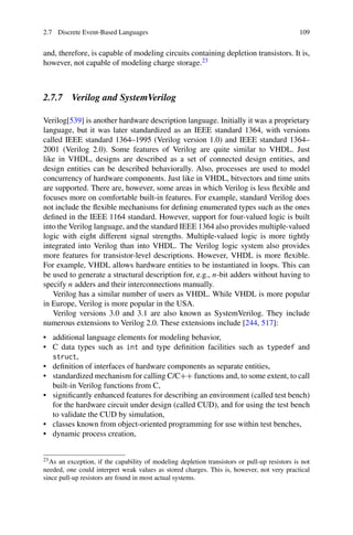 2.7 Discrete Event-Based Languages 109
and, therefore, is capable of modeling circuits containing depletion transistors. It is,
however, not capable of modeling charge storage.23
2.7.7 Verilog and SystemVerilog
Verilog[539] is another hardware description language. Initially it was a proprietary
language, but it was later standardized as an IEEE standard 1364, with versions
called IEEE standard 1364–1995 (Verilog version 1.0) and IEEE standard 1364–
2001 (Verilog 2.0). Some features of Verilog are quite similar to VHDL. Just
like in VHDL, designs are described as a set of connected design entities, and
design entities can be described behaviorally. Also, processes are used to model
concurrency of hardware components. Just like in VHDL, bitvectors and time units
are supported. There are, however, some areas in which Verilog is less flexible and
focuses more on comfortable built-in features. For example, standard Verilog does
not include the flexible mechanisms for defining enumerated types such as the ones
defined in the IEEE 1164 standard. However, support for four-valued logic is built
into the Verilog language, and the standard IEEE 1364 also provides multiple-valued
logic with eight different signal strengths. Multiple-valued logic is more tightly
integrated into Verilog than into VHDL. The Verilog logic system also provides
more features for transistor-level descriptions. However, VHDL is more flexible.
For example, VHDL allows hardware entities to be instantiated in loops. This can
be used to generate a structural description for, e.g., n-bit adders without having to
specify n adders and their interconnections manually.
Verilog has a similar number of users as VHDL. While VHDL is more popular
in Europe, Verilog is more popular in the USA.
Verilog versions 3.0 and 3.1 are also known as SystemVerilog. They include
numerous extensions to Verilog 2.0. These extensions include [244, 517]:
• additional language elements for modeling behavior,
• C data types such as int and type definition facilities such as typedef and
struct,
• definition of interfaces of hardware components as separate entities,
• standardized mechanism for calling C/C++ functions and, to some extent, to call
built-in Verilog functions from C,
• significantly enhanced features for describing an environment (called test bench)
for the hardware circuit under design (called CUD), and for using the test bench
to validate the CUD by simulation,
• classes known from object-oriented programming for use within test benches,
• dynamic process creation,
23As an exception, if the capability of modeling depletion transistors or pull-up resistors is not
needed, one could interpret weak values as stored charges. This is, however, not very practical
since pull-up resistors are found in most actual systems.
 