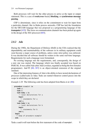 2.8 von Neumann Languages 111
Both processes will wait for the other process to arrive at the input or output
statement. This is a case of rendezvous-based, blocking, or synchronous message
passing. ∇
CSP is determinate, since it relies on the commitment to wait for input from
a particular channel, like in Kahn process networks. CSP has laid the foundation
for the OCCAM language that was proposed as a programming language of the
transputer [435]. The focus on communication channels has been picked up again
in the design of the XS1 processor [603].
2.8.2 Ada
During the 1980s, the Department of Defense (DoD) in the USA realized that the
dependability and maintainability of the software in its military equipment could
soon become a major source of problems, unless some strict policy was enforced.
It was decided that all software should be written in the same real-time language.
Requirements for such a language were formulated.
No existing language met the requirements, and, consequently, the design of
a new one was started. The language which was finally accepted was based on
PASCAL. It was called Ada (after Ada Lovelace, regarded as being the first (female)
programmer). Ada’95 [80, 287] is an object-oriented extension of the original
standard.
One of the interesting features of Ada is the ability to have nested declarations of
processes (called tasks in Ada). Tasks are started whenever control passes into the
scope in which they are declared.
Example 2.38 The following code has been adopted from Burns et al. [80]:
procedure example1 is
task a;
task b;
task body a is
-- local declarations for a
begin
-- statements for a
end a;
task body b is
-- local declarations for b
begin
-- statements for b
end b;
begin
-- body of procedure example1
end;
Tasks a and b will start before the first statement of the code of example1. ∇
 