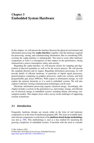 Chapter 3
Embedded System Hardware
In this chapter, we will present the interface between the physical environment and
information processing (the cyphy-interface) together with the hardware required
for processing, storing, and communicating information. Due to considering CPS,
covering the cyphy-interface is indispensable. The need to cover other hardware
components as well is a consequence of their impact on the performance, timing
characteristics, power consumption, safety, and security.
Regarding the cyphy-interface, we will present circuits for sampling and digi-
tization of physical quantities as well as for the reverse process. We will present
the sampling theorem and its impact. Regarding information processing, we will
provide details of efficient hardware, in particular of digital signal processors,
general-purpose computing on graphics processors, multi-core systems, and field
programmable gate arrays (FPGAs). With respect to information storage, we will
explain the memory hierarchy as it is used in embedded systems. We will also
explain if and how existing communication technologies can be used.
Electronic information processing requires electrical energy. Accordingly, this
chapter includes a section on the generation (e.g., harvesting), storage, and efficient
use of electrical energy in embedded systems, including battery and energy con-
sumption models. This chapter closes with a survey on the challenges of supporting
security in hardware.
3.1 Introduction
Frequently, hardware designs are reused, either in the form of real hardware
components or in the form of intellectual property (IP). The reuse of available hard-
and software components is at the heart of the platform-based design methodology
(see also p. 296). This methodology is seen as a key method for mastering the
growing complexity of embedded systems. Consistent with the need to consider
© The Author(s) 2021
P. Marwedel, Embedded System Design, Embedded Systems,
https://doi.org/10.1007/978-3-030-60910-8_3
127
 