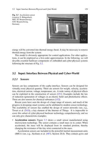 3.2 Input: Interface Between Physical and Cyber-World 129
Fig. 3.3 Acceleration sensor
(courtesy S. Büttgenbach,
IMT, TU Braunschweig),
©TU Braunschweig,
Germany
energy will be converted into thermal energy (heat). It may be necessary to remove
thermal energy from the system.
This model is obviously appropriate for control applications. For other applica-
tions, it can be employed as a first-order approximation. In the following, we will
describe essential hardware components of embedded and cyber-physical systems
following the structure of Fig. 3.2.
3.2 Input: Interface Between Physical and Cyber-World
3.2.1 Sensors
Sensors are key components of the cyphy-interface. Sensors can be designed for
virtually every physical quantity. There are sensors for weight, velocity, accelera-
tion, electrical current, voltage, temperature, etc. A wide variety of physical effects
can be exploited in the construction of sensors [151]. Examples include the law
of induction (generation of voltages in an electric field) and photoelectric effects.
There are also sensors for chemical substances [152].
Recent years have seen the design of a huge range of sensors, and much of the
progress in designing smart systems can be attributed to modern sensor technology.
The availability of sensors has enabled the design of sensor networks (see, e.g.,
Tiwari et al. [543]), a key element of the Internet of Things. It is impossible to
cover this subset of cyber-physical hardware technology comprehensively, and we
can only give characteristic examples:
• Acceleration sensors: Figure 3.3 shows a small sensor manufactured using
microsystem technology. The sensor contains a small mass in its center. When
accelerated, the mass will be displaced from its standard position, thereby
changing the resistance of the tiny wires connected to the mass.
Acceleration sensors are included in the powerful inertial measurement units
(IMUs) (see, e.g., Siciliano et al. [487], Section 20.4). They contain gyros and
 