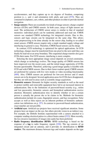 130 3 Embedded System Hardware
accelerometers, and they capture up to six degrees of freedom, comprising
position (x, y, and z) and orientation (roll, pitch, and yaw) [575]. They are
contained in airplanes, cars, robots, and other products in order to provide inertial
navigation.
• Image sensors: There are essentially two kinds of image sensors: charge-coupled
devices (CCDs) and CMOS sensors. In both cases, arrays of light sensors are
used. The architecture of CMOS sensor arrays is similar to that of standard
memories: individual pixels can be randomly addressed and read out. CMOS
sensors use standard CMOS technology for integrated circuits. Due to this,
sensors and logic circuits can be integrated on the same chip. This allows
some preprocessing to be done already on the sensor chip, leading to so-called
smart sensors. CMOS sensors require only a single standard supply voltage and
interfacing in general is easy. Therefore, CMOS-based sensors can be cheap.
In contrast, CCD technology is optimized for optical applications. In CCD
technology, charges must be transferred from one pixel to the next until they can
finally be read out at an array boundary. This sequential charge transfer also gave
CCDs their name. For CCD sensors, interfacing is more complex.
Selecting the most appropriate image sensor depends on several constraints,
which change as technology evolves. The image quality of CMOS sensors has
been improved over the recent years, and the initial image superiority of CCDs
became questionable. Therefore, achieving a good image quality is feasible with
CCD and with CMOS sensors. Due to their faster readout speed, CMOS sensors
are preferred for cameras with live view modes or video recording functionality
[404]. Also, CMOS sensors are preferred for low-cost devices and if smart
sensors are to be designed. Several application areas for CCDs have disappeared,
but they are still used in areas such as scientific image acquisition.
• Biometric sensors: Demands for higher security standards as well as the need
to protect mobile and removable equipment have led to an increased interest in
authentication. Due to the limitations of password-based security (e.g., stolen
and lost passwords), biometric sensors and biomedical authentication receive
attention. Biometric authentication tries to identify whether or not a certain
person is actually the person she or he claims to be. Methods for biometric
authentication include iris scans, fingerprint sensors, and face recognition. False
accepts as well as false rejects are an inherent problem of biometric authenti-
cation (see definitions on p. 257). In contrast to password-based authentication,
exact matches are not possible.
• Artificial eyes: Artificial eye projects have received significant attention. Some
projects have an impact on the eye, but others provide vision in an indirect way.
For example, the Dobelle Institute experimented with a camera attached to a
computer sending electrical pulses to a direct brain contact [532]. More recently,
the less invasive translation of images into audio has been preferred.
• Radio frequency identification (RFID): RFID technology is based on the
response of a tag to radio frequency signals [226]. The tag consists of an
integrated circuit and an antenna, and it provides its identification to RFID
readers. The maximum distance between tags and readers depends on the type
 