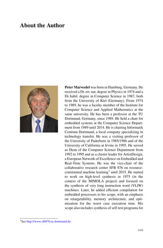 About the Author
Peter Marwedel was born in Hamburg, Germany. He
received a Dr. rer. nat. degree in Physics in 1974 and a
Dr. habil. degree in Computer Science in 1987, both
from the University of Kiel (Germany). From 1974
to 1989, he was a faculty member of the Institute for
Computer Science and Applied Mathematics at the
same university. He has been a professor at the TU
Dortmund, Germany, since 1989. He held a chair for
embedded systems at the Computer Science Depart-
ment from 1989 until 2014. He is chairing Informatik
Centrum Dortmund, a local company specializing in
technology transfer. He was a visiting professor of
the University of Paderborn in 1985/1986 and of the
University of California at Irvine in 1995. He served
as Dean of the Computer Science Department from
1992 to 1995 and as a cluster leader for ArtistDesign,
a European Network of Excellence on Embedded and
Real-Time Systems. He was the vice-chair of the
collaborative research center SFB 876 on resource-
constrained machine learning3 until 2015. He started
to work on high-level synthesis in 1975 (in the
context of the MIMOLA project) and focused on
the synthesis of very long instruction word (VLIW)
machines. Later, he added efficient compilation for
embedded processors to his scope, with an emphasis
on retargetability, memory architecture, and opti-
mization for the worst case execution time. His
scope also includes synthesis of self-test programs for
3See http://www.sfb876.tu-dortmund.de.
xvii
 
