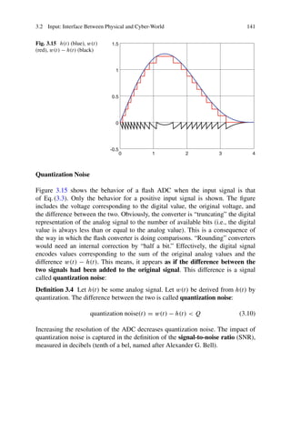 3.2 Input: Interface Between Physical and Cyber-World 141
Fig. 3.15 h(t) (blue), w(t)
(red), w(t) − h(t) (black)
0 1 2 3 4
-0.5
0
0.5
1
1.5
Quantization Noise
Figure 3.15 shows the behavior of a flash ADC when the input signal is that
of Eq. (3.3). Only the behavior for a positive input signal is shown. The figure
includes the voltage corresponding to the digital value, the original voltage, and
the difference between the two. Obviously, the converter is “truncating” the digital
representation of the analog signal to the number of available bits (i.e., the digital
value is always less than or equal to the analog value). This is a consequence of
the way in which the flash converter is doing comparisons. “Rounding” converters
would need an internal correction by “half a bit.” Effectively, the digital signal
encodes values corresponding to the sum of the original analog values and the
difference w(t) − h(t). This means, it appears as if the difference between the
two signals had been added to the original signal. This difference is a signal
called quantization noise:
Definition 3.4 Let h(t) be some analog signal. Let w(t) be derived from h(t) by
quantization. The difference between the two is called quantization noise:
quantization noise(t) = w(t) − h(t)  Q (3.10)
Increasing the resolution of the ADC decreases quantization noise. The impact of
quantization noise is captured in the definition of the signal-to-noise ratio (SNR),
measured in decibels (tenth of a bel, named after Alexander G. Bell).
 