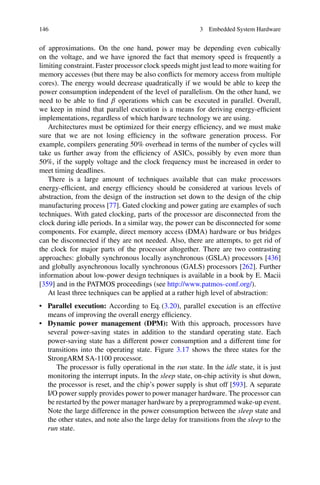 146 3 Embedded System Hardware
of approximations. On the one hand, power may be depending even cubically
on the voltage, and we have ignored the fact that memory speed is frequently a
limiting constraint. Faster processor clock speeds might just lead to more waiting for
memory accesses (but there may be also conflicts for memory access from multiple
cores). The energy would decrease quadratically if we would be able to keep the
power consumption independent of the level of parallelism. On the other hand, we
need to be able to find β operations which can be executed in parallel. Overall,
we keep in mind that parallel execution is a means for deriving energy-efficient
implementations, regardless of which hardware technology we are using.
Architectures must be optimized for their energy efficiency, and we must make
sure that we are not losing efficiency in the software generation process. For
example, compilers generating 50% overhead in terms of the number of cycles will
take us further away from the efficiency of ASICs, possibly by even more than
50%, if the supply voltage and the clock frequency must be increased in order to
meet timing deadlines.
There is a large amount of techniques available that can make processors
energy-efficient, and energy efficiency should be considered at various levels of
abstraction, from the design of the instruction set down to the design of the chip
manufacturing process [77]. Gated clocking and power gating are examples of such
techniques. With gated clocking, parts of the processor are disconnected from the
clock during idle periods. In a similar way, the power can be disconnected for some
components. For example, direct memory access (DMA) hardware or bus bridges
can be disconnected if they are not needed. Also, there are attempts, to get rid of
the clock for major parts of the processor altogether. There are two contrasting
approaches: globally synchronous locally asynchronous (GSLA) processors [436]
and globally asynchronous locally synchronous (GALS) processors [262]. Further
information about low-power design techniques is available in a book by E. Macii
[359] and in the PATMOS proceedings (see http://www.patmos-conf.org/).
At least three techniques can be applied at a rather high level of abstraction:
• Parallel execution: According to Eq. (3.20), parallel execution is an effective
means of improving the overall energy efficiency.
• Dynamic power management (DPM): With this approach, processors have
several power-saving states in addition to the standard operating state. Each
power-saving state has a different power consumption and a different time for
transitions into the operating state. Figure 3.17 shows the three states for the
StrongARM SA-1100 processor.
The processor is fully operational in the run state. In the idle state, it is just
monitoring the interrupt inputs. In the sleep state, on-chip activity is shut down,
the processor is reset, and the chip’s power supply is shut off [593]. A separate
I/O power supply provides power to power manager hardware. The processor can
be restarted by the power manager hardware by a preprogrammed wake-up event.
Note the large difference in the power consumption between the sleep state and
the other states, and note also the large delay for transitions from the sleep to the
run state.
 