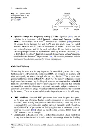 3.3 Processing Units 147
Fig. 3.17 Dynamic power
management states of the
StrongARM SA-1100
processor [47]
90 µs
sleep
run
idle
1
6
0
m
s
90µs
1
0
µ
s
1
0
µ
s
160µW
400 mW
50 mW
• Dynamic voltage and frequency scaling (DVFS): Equation (3.14) can be
exploited in a technique called dynamic voltage and frequency scaling
(DVFS). For example, the Crusoe™ processor by Transmeta [295] provided
32 voltage levels between 1.1 and 1.6 V, and the clock could be varied
between 200 MHz and 700 MHz in increments of 33 MHz. Transitions from
one voltage/frequency pair to the next took about 20 ms. Design issues for
DVFS-capable processors are described in a paper by Burd and Brodersen [76].
In 2004, Intel SpeedStep® Technology provided six different voltage/frequency
combinations for Pentium™ M processors [246]. More recent processors include
more comprehensive mechanisms for power management.
Code Size Efficiency
Minimizing the code size is very important for embedded systems, since large
hard disk drives (HDDs) or solid-state disks (SSDs) are typically not available and
since the capacity of memory is typically also very limited.9 This is even more
pronounced for systems on a chip (SoCs). For SoCs, the memory and processors are
implemented on the same chip. In this particular case, memory is called embedded
memory. Embedded memory may be more expensive to fabricate than separate
memory chips, since the fabrication processes for memories and processors must be
compatible. Nevertheless, a large percentage of the total chip area may be consumed
by the memory. There are several techniques for improving the code size efficiency:
• CISC machines: Standard RISC processors have been designed for speed,
not for code size efficiency. Earlier complex instruction set processors (CISC
machines) were actually designed for code size efficiency, since they had to
be connected to slow memories. Caches were not frequently used. Therefore,
“old-fashioned” CISC processors are finding applications in embedded systems.
ColdFire processors [170], which are based on the Motorola 68000 family of
CISC processors, are an example.
• Compression techniques: In order to reduce the amount of silicon needed for
storing instructions as well as in order to reduce the energy needed for fetching
9The availability of large flash memories and 3D integration make memory size constraints less
tight.
 