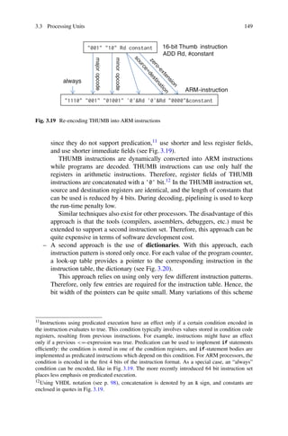 3.3 Processing Units 149
16-bit Thumb instruction
ADD Rd, #constant
ARM-instruction
always
major
opcode
minor
opcode
Fig. 3.19 Re-encoding THUMB into ARM instructions
since they do not support predication,11 use shorter and less register fields,
and use shorter immediate fields (see Fig. 3.19).
THUMB instructions are dynamically converted into ARM instructions
while programs are decoded. THUMB instructions can use only half the
registers in arithmetic instructions. Therefore, register fields of THUMB
instructions are concatenated with a '0' bit.12 In the THUMB instruction set,
source and destination registers are identical, and the length of constants that
can be used is reduced by 4 bits. During decoding, pipelining is used to keep
the run-time penalty low.
Similar techniques also exist for other processors. The disadvantage of this
approach is that the tools (compilers, assemblers, debuggers, etc.) must be
extended to support a second instruction set. Therefore, this approach can be
quite expensive in terms of software development cost.
– A second approach is the use of dictionaries. With this approach, each
instruction pattern is stored only once. For each value of the program counter,
a look-up table provides a pointer to the corresponding instruction in the
instruction table, the dictionary (see Fig. 3.20).
This approach relies on using only very few different instruction patterns.
Therefore, only few entries are required for the instruction table. Hence, the
bit width of the pointers can be quite small. Many variations of this scheme
11Instructions using predicated execution have an effect only if a certain condition encoded in
the instruction evaluates to true. This condition typically involves values stored in condition code
registers, resulting from previous instructions. For example, instructions might have an effect
only if a previous =-expression was true. Predication can be used to implement if statements
efficiently: the condition is stored in one of the condition registers, and if-statement bodies are
implemented as predicated instructions which depend on this condition. For ARM processors, the
condition is encoded in the first 4 bits of the instruction format. As a special case, an “always”
condition can be encoded, like in Fig. 3.19. The more recently introduced 64 bit instruction set
places less emphasis on predicated execution.
12Using VHDL notation (see p. 98), concatenation is denoted by an  sign, and constants are
enclosed in quotes in Fig. 3.19.
 