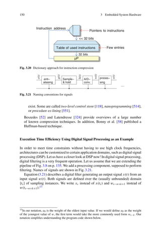 150 3 Embedded System Hardware
µP
Instruction address
Table of used instructions
32 bits
Pointers to instructions
Few entries
 32 bits
Fig. 3.20 Dictionary approach for instruction compression
h(t)
conv.
A/D−
sing
proces−
Sample−
 hold
anti−
aliasing
....
x(t)
w(t)
e(t)
g(t)
Fig. 3.21 Naming conventions for signals
exist. Some are called two-level control store [118], nanoprogramming [514],
or procedure ex-lining [551].
Beszedes [52] and Latendresse [324] provide overviews of a large number
of known compression techniques. In addition, Bonny et al. [58] published a
Huffman-based technique.
Execution Time Efficiency Using Digital Signal Processing as an Example
In order to meet time constraints without having to use high clock frequencies,
architectures can be customized to certain application domains, such as digital signal
processing (DSP). Let us have a closer look at DSP now! In digital signal processing,
digital filtering is a very frequent operation. Let us assume that we are extending the
pipeline of Fig. 3.8 on p. 135. We add a processing component, supposed to perform
filtering. Names of signals are shown in Fig. 3.21.
Equation (3.21) describes a digital filter generating an output signal x(t) from an
input signal w(t). Both signals are defined over the (usually unbounded) domain
{ts} of sampling instances. We write xs instead of x(ts) and ws−n+k+1 instead of
w(ts−n+k+1):13
13In our notation, a0 is the weight of the oldest input value. If we would define a0 as the weight
of the youngest value of w, the first term would take the more commonly used form ws−k. Our
notation simplifies understanding the program code shown below.
 