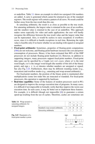 3.3 Processing Units 153
or underflow. Table 3.1 shows an example in which two unsigned 4 bit numbers
are added. A carry is generated which cannot be returned in any of the standard
registers. The result register will contain a pattern of all zeros. No result could be
further away from the true result than this one.
In saturating arithmetic, the result is as close as possible to the true result.
For saturating arithmetic, the largest value is returned in the case of an overflow,
and the smallest value is returned in the case of an underflow. This approach
makes sense especially for video and audio applications: the user will hardly
recognize the difference between the true result value and the largest value that
can be represented. Also, it would be useless to raise exceptions if overflows
occur, since it is difficult to handle exceptions in real time. Returning the right
value is feasible only if we know whether we are dealing with signed or unsigned
numbers.
• Fixed-point arithmetic: Sometimes, properties of floating-point computations
[186] are not welcome, and floating-point hardware increases the cost and power
consumption of processors. Hence, it has been estimated that 80% of the DSP
processors do not include floating-point hardware [1]. However, in addition to
supporting integers, many processors support fixed-point numbers. Fixed-point
data types can be specified by a 3-tuple (wl, iwl, sign), where wl is the total
word length, iwl is the integer word length (the number of bits left of the binary
point), and sign s ∈ {s, u} denotes whether numbers are unsigned or signed.
See also Fig. 3.23. Furthermore, there may be different rounding modes (e.g.,
truncation) and overflow modes (e.g., saturating and wrap-around arithmetic).
For fixed-point numbers, the position of the binary point is maintained after
multiplications (some low-order bits are truncated or rounded). For fixed-point
processors, this operation is supported by hardware.
• Real-time capability: Some of the features of modern processors used in PCs
are designed to improve the average execution time of programs. In many cases,
it is difficult if not impossible to formally verify that they improve the worst case
execution time. In such cases, it may be better not to implement these features.
For example, it is difficult (though not impossible [4]) to guarantee a certain
speed-up resulting from the use of caches. Therefore, caches are sometimes not
Table 3.1 Wrap-around vs.
saturating arithmetic for
unsigned integers
0 1 1 1
+ 1 0 0 1
Standard wrap-around arithmetic 1 0 0 0 0
Saturating arithmetic 1 1 1 1
Fig. 3.23 Parameters of a
fixed-point number system
s
fwl
wl
iwl
sign binary point
 