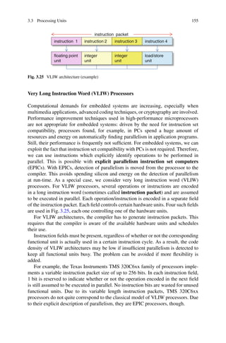 3.3 Processing Units 155
floating point
unit
instruction 1
instruction packet
integer
unit
instruction 2
integer
unit
instruction 3 instruction 4
load/store
unit
Fig. 3.25 VLIW architecture (example)
Very Long Instruction Word (VLIW) Processors
Computational demands for embedded systems are increasing, especially when
multimedia applications, advanced coding techniques, or cryptography are involved.
Performance improvement techniques used in high-performance microprocessors
are not appropriate for embedded systems: driven by the need for instruction set
compatibility, processors found, for example, in PCs spend a huge amount of
resources and energy on automatically finding parallelism in application programs.
Still, their performance is frequently not sufficient. For embedded systems, we can
exploit the fact that instruction set compatibility with PCs is not required. Therefore,
we can use instructions which explicitly identify operations to be performed in
parallel. This is possible with explicit parallelism instruction set computers
(EPICs). With EPICs, detection of parallelism is moved from the processor to the
compiler. This avoids spending silicon and energy on the detection of parallelism
at run-time. As a special case, we consider very long instruction word (VLIW)
processors. For VLIW processors, several operations or instructions are encoded
in a long instruction word (sometimes called instruction packet) and are assumed
to be executed in parallel. Each operation/instruction is encoded in a separate field
of the instruction packet. Each field controls certain hardware units. Four such fields
are used in Fig. 3.25, each one controlling one of the hardware units.
For VLIW architectures, the compiler has to generate instruction packets. This
requires that the compiler is aware of the available hardware units and schedules
their use.
Instruction fields must be present, regardless of whether or not the corresponding
functional unit is actually used in a certain instruction cycle. As a result, the code
density of VLIW architectures may be low if insufficient parallelism is detected to
keep all functional units busy. The problem can be avoided if more flexibility is
added.
For example, the Texas Instruments TMS 320C6xx family of processors imple-
ments a variable instruction packet size of up to 256 bits. In each instruction field,
1 bit is reserved to indicate whether or not the operation encoded in the next field
is still assumed to be executed in parallel. No instruction bits are wasted for unused
functional units. Due to its variable length instruction packets, TMS 320C6xx
processors do not quite correspond to the classical model of VLIW processors. Due
to their explicit description of parallelism, they are EPIC processors, though.
 