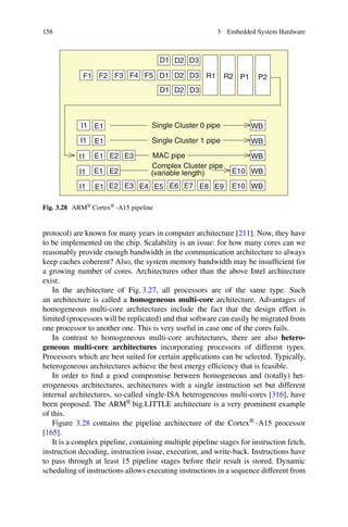 158 3 Embedded System Hardware
E3
E3 E10
WB
WB
WB
WB
WB
E1
E1
R2 P1 P2
(variable length)
Complex Cluster pipe
I1
I1
I1
I1
I1 E1 E2 E4 E5 E6 E7 E8 E9
E10
E1
E1
E2
E2
Single Cluster 0 pipe
Single Cluster 1 pipe
MAC pipe
F1 F5
D1
F2 F3 F4 D1
D1
D2
D2
D2
D3
D3
D3
R1
Fig. 3.28 ARM® Cortex® -A15 pipeline
protocol) are known for many years in computer architecture [211]. Now, they have
to be implemented on the chip. Scalability is an issue: for how many cores can we
reasonably provide enough bandwidth in the communication architecture to always
keep caches coherent? Also, the system memory bandwidth may be insufficient for
a growing number of cores. Architectures other than the above Intel architecture
exist.
In the architecture of Fig. 3.27, all processors are of the same type. Such
an architecture is called a homogeneous multi-core architecture. Advantages of
homogeneous multi-core architectures include the fact that the design effort is
limited (processors will be replicated) and that software can easily be migrated from
one processor to another one. This is very useful in case one of the cores fails.
In contrast to homogeneous multi-core architectures, there are also hetero-
geneous multi-core architectures incorporating processors of different types.
Processors which are best suited for certain applications can be selected. Typically,
heterogeneous architectures achieve the best energy efficiency that is feasible.
In order to find a good compromise between homogeneous and (totally) het-
erogeneous architectures, architectures with a single instruction set but different
internal architectures, so-called single-ISA heterogeneous multi-cores [316], have
been proposed. The ARM® big.LITTLE architecture is a very prominent example
of this.
Figure 3.28 contains the pipeline architecture of the Cortex® -A15 processor
[165].
It is a complex pipeline, containing multiple pipeline stages for instruction fetch,
instruction decoding, instruction issue, execution, and write-back. Instructions have
to pass through at least 15 pipeline stages before their result is stored. Dynamic
scheduling of instructions allows executing instructions in a sequence different from
 