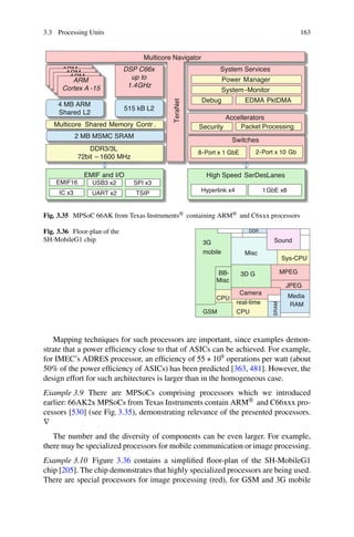3.3 Processing Units 163
ARM
Cortex A -15
DSP C66x
up to
1.4GHz
ARM
Cortex A -15
ARM
Cortex A -15
ARM
Cortex A -15
4 MB ARM
Shared L2
515 kB L2
System Services
Power Manager
System-Monitor
Debug EDMA PktDMA
TeraNet
Accellerators
Security Packet Processing
Switches
8-Port x 1 GbE 2-Port x 10 Gb
High Speed SerDesLanes
Hyperlink x4 1GbE x8
Multicore Shared Memory Contr .
2 MB MSMC SRAM
DDR3/3L
72bit – 1600 MHz
EMIF and I/O
EMIF16
IC x3
Multicore Navigator
USB3 x2 SPI x3
UART x2 TSIP
Fig. 3.35 MPSoC 66AK from Texas Instruments® containing ARM® and C6xxx processors
Fig. 3.36 Floor-plan of the
SH-MobileG1 chip
DDR
3G
mobile
GSM
MPEG
JPEG
Camera
real-time
CPU
Media
RAM
Sys-CPU
Sound
3D G
Misc
CPU
BB-
Misc
SRAM
Mapping techniques for such processors are important, since examples demon-
strate that a power efficiency close to that of ASICs can be achieved. For example,
for IMEC’s ADRES processor, an efficiency of 55 ∗ 109 operations per watt (about
50% of the power efficiency of ASICs) has been predicted [363, 481]. However, the
design effort for such architectures is larger than in the homogeneous case.
Example 3.9 There are MPSoCs comprising processors which we introduced
earlier: 66AK2x MPSoCs from Texas Instruments contain ARM® and C66xxx pro-
cessors [530] (see Fig. 3.35), demonstrating relevance of the presented processors.
∇
The number and the diversity of components can be even larger. For example,
there may be specialized processors for mobile communication or image processing.
Example 3.10 Figure 3.36 contains a simplified floor-plan of the SH-MobileG1
chip [205]. The chip demonstrates that highly specialized processors are being used.
There are special processors for image processing (red), for GSM and 3G mobile
 