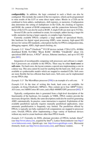 3.3 Processing Units 167
configurability. In addition, the logic contained in such a block can also be
configured. This includes the control of the two registers, which can be programmed
to store results of the LUT or some direct input values. Blocks in a CLB can be
combined to form adders, multiplexers, shift registers, or memories. Configuration
data determines the setting of multiplexers in the CLBs, the clocking of registers
and RAM, the content of RAM components, and the connections between CLBs.
Some of the LUTs can also be used as RAM. A single CLB can store up to 512 bits.
Several CLBs can be combined to create, for example, adders having a larger bit
width, memories having a larger capacity, or complex logic functions.
Currently available FPGAs comprise a large number of specialized blocks,
like hardware for digital signal processing (DSP), some memory, high-speed I/O
devices for various I/O standards, a decryption facility for FPGA configuration data,
debugging support, ADCs, high-speed clocking, etc.
Example 3.12 Virtex® UltraScale™ VU13P devices include 1728 k LUTs, 48 Mbit
distributed RAM, 94.5 Mbit “Block RAM,” 360 Mbit “UltraRAM,” about 12 k
specialized DSP devices, 4 PCIe® devices, Ethernet interfaces, and up to 832 I/O
pins [601]. ∇
Integration of reconfigurable computing with processors and software is simpli-
fied if processors are available in the FPGAs. There may be either hard cores or
soft cores. For hard cores, the layout contains a special area implementing a core in
a dense way. This area cannot be used for anything but the hard core. Soft cores are
available as synthesizable models which are mapped to standard CLBs. Soft cores
are more flexible but less efficient than hard cores. Soft cores can be implemented
on any FPGA chip.
Example 3.13 The MicroBlaze processor [598] is an example of a soft core. ∇
Example 3.14 At the time of writing this book, hard cores are available, for
example, on Zynq UltraScale+ MPSoCs. They contain up to four ARM® Cortex-
A53 cores, two ARM Cortex-R5 cores, and a Mali-400MP2 GPU processor [602]. ∇
Typically, configuration data is generated from a high-level description of the
functionality of the hardware, for example, in VHDL. FPGA vendors provide the
necessary design kits. Ideally, the same description could also be used for generating
ASICs automatically. In practice, some interaction is required. Exploitation of the
available parallelism typically requires manually parallelized applications, since
automatic parallelization is frequently very limited. The parallelism offered by
FPGAs is typically not fully exploited if all computations are mapped to processor
cores. Overall, FPGAs allow implementing a huge variety of hardware devices
without any need to create hardware other than FPGA boards.
Example 3.15 Currently (in 2020), alternate providers of FPGAs include Altera®
(see http://www.altera.com, acquired by Intel®), Lattice Semiconductor (see http://
www.latticesemi.com), QuickLogic (see http://www.quicklogic.com), Microsemi
(formerly Actel; see http://www.microsemi.com), and Chinese vendors. ∇
 