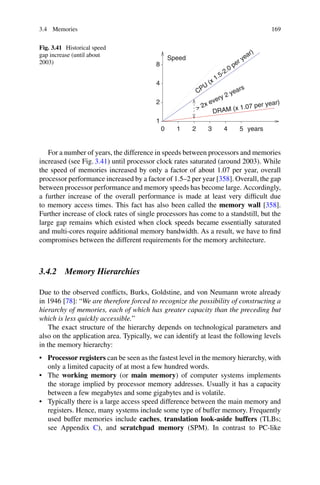 3.4 Memories 169
Fig. 3.41 Historical speed
gap increase (until about
2003)
0 1 2 3 4 5
2
8
1
Speed
years
DRAM (x 1.07 per year)
.
CPU
(x 1.5-2.0 per year)
4
 2x every 2 years
For a number of years, the difference in speeds between processors and memories
increased (see Fig. 3.41) until processor clock rates saturated (around 2003). While
the speed of memories increased by only a factor of about 1.07 per year, overall
processor performance increased by a factor of 1.5–2 per year [358]. Overall, the gap
between processor performance and memory speeds has become large. Accordingly,
a further increase of the overall performance is made at least very difficult due
to memory access times. This fact has also been called the memory wall [358].
Further increase of clock rates of single processors has come to a standstill, but the
large gap remains which existed when clock speeds became essentially saturated
and multi-cores require additional memory bandwidth. As a result, we have to find
compromises between the different requirements for the memory architecture.
3.4.2 Memory Hierarchies
Due to the observed conflicts, Burks, Goldstine, and von Neumann wrote already
in 1946 [78]: “We are therefore forced to recognize the possibility of constructing a
hierarchy of memories, each of which has greater capacity than the preceding but
which is less quickly accessible.”
The exact structure of the hierarchy depends on technological parameters and
also on the application area. Typically, we can identify at least the following levels
in the memory hierarchy:
• Processor registers can be seen as the fastest level in the memory hierarchy, with
only a limited capacity of at most a few hundred words.
• The working memory (or main memory) of computer systems implements
the storage implied by processor memory addresses. Usually it has a capacity
between a few megabytes and some gigabytes and is volatile.
• Typically there is a large access speed difference between the main memory and
registers. Hence, many systems include some type of buffer memory. Frequently
used buffer memories include caches, translation look-aside buffers (TLBs;
see Appendix C), and scratchpad memory (SPM). In contrast to PC-like
 