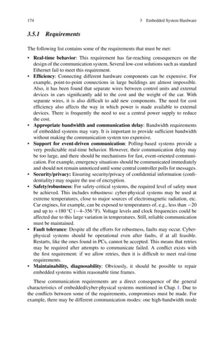 174 3 Embedded System Hardware
3.5.1 Requirements
The following list contains some of the requirements that must be met:
• Real-time behavior: This requirement has far-reaching consequences on the
design of the communication system. Several low-cost solutions such as standard
Ethernet fail to meet this requirement.
• Efficiency: Connecting different hardware components can be expensive. For
example, point-to-point connections in large buildings are almost impossible.
Also, it has been found that separate wires between control units and external
devices in cars significantly add to the cost and the weight of the car. With
separate wires, it is also difficult to add new components. The need for cost
efficiency also affects the way in which power is made available to external
devices. There is frequently the need to use a central power supply to reduce
the cost.
• Appropriate bandwidth and communication delay: Bandwidth requirements
of embedded systems may vary. It is important to provide sufficient bandwidth
without making the communication system too expensive.
• Support for event-driven communication: Polling-based systems provide a
very predictable real-time behavior. However, their communication delay may
be too large, and there should be mechanisms for fast, event-oriented communi-
cation. For example, emergency situations should be communicated immediately
and should not remain unnoticed until some central controller polls for messages.
• Security/privacy: Ensuring security/privacy of confidential information (confi-
dentiality) may require the use of encryption.
• Safety/robustness: For safety-critical systems, the required level of safety must
be achieved. This includes robustness: cyber-physical systems may be used at
extreme temperatures, close to major sources of electromagnetic radiation, etc.
Car engines, for example, can be exposed to temperatures of, e.g., less than −20
and up to +180 ◦C (−4–356 ◦F). Voltage levels and clock frequencies could be
affected due to this large variation in temperatures. Still, reliable communication
must be maintained.
• Fault tolerance: Despite all the efforts for robustness, faults may occur. Cyber-
physical systems should be operational even after faults, if at all feasible.
Restarts, like the ones found in PCs, cannot be accepted. This means that retries
may be required after attempts to communicate failed. A conflict exists with
the first requirement: if we allow retries, then it is difficult to meet real-time
requirements.
• Maintainability, diagnosability: Obviously, it should be possible to repair
embedded systems within reasonable time frames.
These communication requirements are a direct consequence of the general
characteristics of embedded/cyber-physical systems mentioned in Chap. 1. Due to
the conflicts between some of the requirements, compromises must be made. For
example, there may be different communication modes: one high-bandwidth mode
 