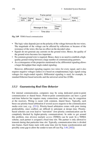 176 3 Embedded System Hardware
Guard
time
Message  Gap
Time slice
Frame period
gap
Frame
sync
Slice 0
... ...
Frame
Slice n-1
...
Slice 1
Frame
sync
Fig. 3.49 TDMA-based communication
• The logic value depends just on the polarity of the voltage between the two wires.
The magnitude of the voltage can be affected by reflections or because of the
resistance of the wires; this has no effect on the decoded value.
• Signals do not generate any currents on the ground wires. Hence, the quality of
the ground wires becomes less important.
• No common ground wire is required. Hence, there is no need to establish a high-
quality ground wiring between a large number of communicating partners.
• As a consequence of the properties mentioned so far, differential signaling allows
a larger throughput than single-ended signaling.
However, differential signaling requires two wires for every signal, and it also
requires negative voltages (unless it is based on complementary logic signals using
voltages for single-ended signals). Differential signaling is used, for example, in
standard Ethernet-based networks and the universal serial bus (USB).
3.5.3 Guaranteeing Real-Time Behavior
For internal communication, computers may be using dedicated point-to-point
communication or shared buses. Point-to-point communication can have a good
real-time behavior but requires many connections, and there may be congestion
at the receivers. Wiring is easier with common, shared buses. Typically, such
buses use priority-based arbitration if several access requests to the communication
media exist (see, e.g., [211]). Priority-based arbitration comes with poor timing
predictability, since conflicts are difficult to anticipate at design time. Priority-
based schemes can even lead to “starvation” (low-priority communication can be
completely blocked by higher-priority communication). In order to get around
this problem, time division multiple access (TDMA) can be used. In a TDMA
scheme, each partner is assigned a fixed time slot. The partner is only allowed to
transmit during that particular time slot. Typically, communication time is divided
into frames. Each frame starts with some time slot for frame synchronization and
possibly some gap to allow the sender to turn off (see Fig. 3.49, [302]).
 