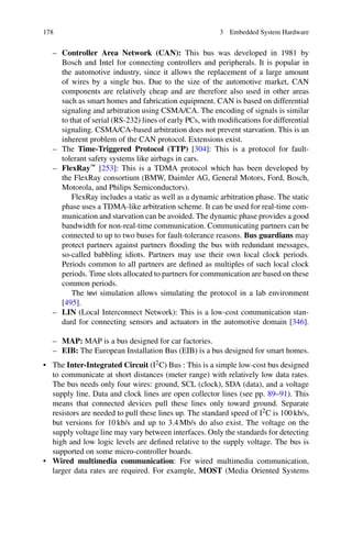 178 3 Embedded System Hardware
– Controller Area Network (CAN): This bus was developed in 1981 by
Bosch and Intel for connecting controllers and peripherals. It is popular in
the automotive industry, since it allows the replacement of a large amount
of wires by a single bus. Due to the size of the automotive market, CAN
components are relatively cheap and are therefore also used in other areas
such as smart homes and fabrication equipment. CAN is based on differential
signaling and arbitration using CSMA/CA. The encoding of signals is similar
to that of serial (RS-232) lines of early PCs, with modifications for differential
signaling. CSMA/CA-based arbitration does not prevent starvation. This is an
inherent problem of the CAN protocol. Extensions exist.
– The Time-Triggered Protocol (TTP) [304]: This is a protocol for fault-
tolerant safety systems like airbags in cars.
– FlexRay™ [253]: This is a TDMA protocol which has been developed by
the FlexRay consortium (BMW, Daimler AG, General Motors, Ford, Bosch,
Motorola, and Philips Semiconductors).
FlexRay includes a static as well as a dynamic arbitration phase. The static
phase uses a TDMA-like arbitration scheme. It can be used for real-time com-
munication and starvation can be avoided. The dynamic phase provides a good
bandwidth for non-real-time communication. Communicating partners can be
connected to up to two buses for fault-tolerance reasons. Bus guardians may
protect partners against partners flooding the bus with redundant messages,
so-called babbling idiots. Partners may use their own local clock periods.
Periods common to all partners are defined as multiples of such local clock
periods. Time slots allocated to partners for communication are based on these
common periods.
The levi simulation allows simulating the protocol in a lab environment
[495].
– LIN (Local Interconnect Network): This is a low-cost communication stan-
dard for connecting sensors and actuators in the automotive domain [346].
– MAP: MAP is a bus designed for car factories.
– EIB: The European Installation Bus (EIB) is a bus designed for smart homes.
• The Inter-Integrated Circuit (I2C) Bus : This is a simple low-cost bus designed
to communicate at short distances (meter range) with relatively low data rates.
The bus needs only four wires: ground, SCL (clock), SDA (data), and a voltage
supply line. Data and clock lines are open collector lines (see pp. 89–91). This
means that connected devices pull these lines only toward ground. Separate
resistors are needed to pull these lines up. The standard speed of I2C is 100 kb/s,
but versions for 10 kb/s and up to 3.4 Mb/s do also exist. The voltage on the
supply voltage line may vary between interfaces. Only the standards for detecting
high and low logic levels are defined relative to the supply voltage. The bus is
supported on some micro-controller boards.
• Wired multimedia communication: For wired multimedia communication,
larger data rates are required. For example, MOST (Media Oriented Systems
 