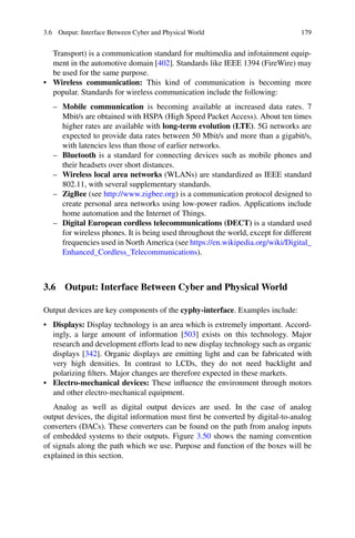 3.6 Output: Interface Between Cyber and Physical World 179
Transport) is a communication standard for multimedia and infotainment equip-
ment in the automotive domain [402]. Standards like IEEE 1394 (FireWire) may
be used for the same purpose.
• Wireless communication: This kind of communication is becoming more
popular. Standards for wireless communication include the following:
– Mobile communication is becoming available at increased data rates. 7
Mbit/s are obtained with HSPA (High Speed Packet Access). About ten times
higher rates are available with long-term evolution (LTE). 5G networks are
expected to provide data rates between 50 Mbit/s and more than a gigabit/s,
with latencies less than those of earlier networks.
– Bluetooth is a standard for connecting devices such as mobile phones and
their headsets over short distances.
– Wireless local area networks (WLANs) are standardized as IEEE standard
802.11, with several supplementary standards.
– ZigBee (see http://www.zigbee.org) is a communication protocol designed to
create personal area networks using low-power radios. Applications include
home automation and the Internet of Things.
– Digital European cordless telecommunications (DECT) is a standard used
for wireless phones. It is being used throughout the world, except for different
frequencies used in North America (see https://en.wikipedia.org/wiki/Digital_
Enhanced_Cordless_Telecommunications).
3.6 Output: Interface Between Cyber and Physical World
Output devices are key components of the cyphy-interface. Examples include:
• Displays: Display technology is an area which is extremely important. Accord-
ingly, a large amount of information [503] exists on this technology. Major
research and development efforts lead to new display technology such as organic
displays [342]. Organic displays are emitting light and can be fabricated with
very high densities. In contrast to LCDs, they do not need backlight and
polarizing filters. Major changes are therefore expected in these markets.
• Electro-mechanical devices: These influence the environment through motors
and other electro-mechanical equipment.
Analog as well as digital output devices are used. In the case of analog
output devices, the digital information must first be converted by digital-to-analog
converters (DACs). These converters can be found on the path from analog inputs
of embedded systems to their outputs. Figure 3.50 shows the naming convention
of signals along the path which we use. Purpose and function of the boxes will be
explained in this section.
 