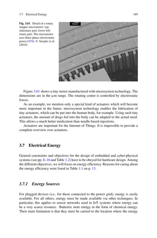 3.7 Electrical Energy 189
Fig. 3.61 Detail of a rotary
stepper micromotor: top:
stationary part; lower left:
rotary part. The micromotor
uses three-phase electrostatic
power [478]. © Sarajlic et al.
(2010)
Figure 3.61 shows a tiny motor manufactured with microsystem technology. The
dimensions are in the μm range. The rotating center is controlled by electrostatic
forces.
As an example, we mention only a special kind of actuators which will become
more important in the future: microsystem technology enables the fabrication of
tiny actuators, which can be put into the human body, for example. Using such tiny
actuators, the amount of drugs fed into the body can be adapted to the actual need.
This allows a much better medication than needle-based injections.
Actuators are important for the Internet of Things. It is impossible to provide a
complete overview over actuators.
3.7 Electrical Energy
General constraints and objectives for the design of embedded and cyber-physical
systems (see pp. 8–16 and Table 1.2) have to be obeyed for hardware design. Among
the different objectives, we will focus on energy efficiency. Reasons for caring about
the energy efficiency were listed in Table 1.1 on p. 13.
3.7.1 Energy Sources
For plugged devices (i.e., for those connected to the power grid), energy is easily
available. For all others, energy must be made available via other techniques. In
particular, this applies to sensor networks used in IoT systems where energy can
be a very scarce resource. Batteries store energy in the form of chemical energy.
Their main limitation is that they must be carried to the location where the energy
 